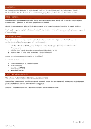 CONTEXTE :
Un lycée agricole souhaite mettre en place un portail captif pour tous les utilisateurs qui souhaite accéder à internet.
L’authentification doit être sécurisée via un protocole de cryptage, de plus, certains sites web doivent être interdits.

INTRODUCTION :
La problématique rencontrée dans les lycées agricole est la sécurisation du point d’accès sans fils ainsi que la difficulté pour
l’administrateur à gérer tous les utilisateurs qui souhaite s’y connecter.
La mise en place d’un portail captif permet à l’administrateur de gérer l’authentification et le temps de chaque utilisateur,
De plus, grâce au portail captif, le wifi n’aura plus de clefs de protection, mais les utilisateurs seront redirigés vers une page web
d’authentification

PREREQUIS RESEAU :
Pour préparer le réseau, nous avons choisis la distribution Pfsense (routeur firewall), chacune des interfaces aura une
configuration spécifique. Il sera configuré de la manière suivante :




Interface LAN : réseau 10.X.N.0, sera utilisé pour les postes fixes du lycée et donc tous les utilisateurs de
l’établissement.
Interface WIFI : réseau 10.X.N+1.0, sera utilisé pour les utilisateurs du wifi
Interface Wan : En mode static, directement connecté sur internet

Ensuite vient la méthode d'authentification au portail captif.
3 possibilités s'offrent à nous :





Sans authentification, les clients sont libres
Via la base locale
Via un serveur RADIUS
Via un code voucher

CHOIX DE CONFIGURATION :
Une méthode d’authentification a été retenue, via un serveur radius.
La méthode d’authentification par code voucher sera également utilisée pour des intervenants extérieurs qui ne possèderaient
pas de compte dans le domaine administratif ou pédagogique.
Attention : Par défaut un seul choix d’authentification via le portail captif est possible.

P a g e 2 | 26
Jaulent Aurelien

 