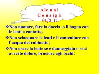 Non nuotare, fare la doccia, o li bagno con le lenti a contatto; Non sciacquare le lenti e il contenitore con l’acqua del rubinetto; Non usare la lente se è danneggiata o se si avverte dolore, bruciore agli occhi; Alcuni Consigli (1/3): 