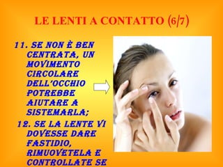 LE LENTI A CONTATTO (6/7) 11. Se non è ben centrata, un movimento circolare dell’occhio potrebbe aiutare a sistemarla; 12. Se la lente vi dovesse dare fastidio, rimuovetela e controllate se è danneggiata; 