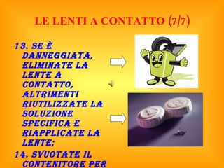 LE LENTI A CONTATTO (7/7) 13. Se è danneggiata, eliminate la lente a contatto, altrimenti riutilizzate la soluzione specifica e riapplicate la lente; 14. Svuotate il contenitore per le lenti dalla soluzione usata e fatelo asciugare all’aria lasciandolo aperto. 
