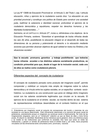 3

   La Ley Nº 13688 de Educación Provincial en el Artículo 3, del Título I, cap. I articula
   educación, niñez y ejercicio de la ciudadanía cuando dice: “La educación es una
   prioridad provincial y constituye una política de Estado para construir una sociedad
   justa, reafirmar la soberanía e identidad nacional, profundizar el ejercicio de la
   ciudadanía democrática y republicana, respetar los derechos humanos y las
   libertades fundamentales….”
   Asimismo, en el CAPÍTULO IV, Artículo 27°, inciso a, refiriéndose a los objetivos de la
   Educación Primaria, sostiene: “Garantizar el aprendizaje de los/as niños/as desde
   los seis (6) años, posibilitando la educación integral en el desarrollo de todas las
   dimensiones de su persona y potenciando el derecho a la educación mediante
   acciones que permitan alcanzar objetivos de igual calidad en todos los Ámbitos y las
   situaciones sociales”.


   Que la escuela promueva, garantice y trabaje posibilitando que todos/as
   los/as niños/as accedan a los distintos saberes socialmente productivos, es
   condición primordial para que, desde el lugar de la inclusión social, cada uno
   de ellos se realice como ciudadano/a pleno/a.



   Diferentes aspectos del concepto de ciudadanía:


   El concepto de ciudadanía pensado como producto del imaginario social2, permite
   comprender y visibilizar un conjunto más amplio de imágenes sobre la cultura
   democrática y el vínculo entre los sujetos sociales, en un específico contexto socio-
   histórico. La ciudadanía es una construcción que pone en diálogo dicho imaginario
   social con los saberes socialmente legitimados que circulan en la escuela. El
   ejercicio de la ciudadanía en el ámbito escolar, se inscribe dentro de ese sistema
   de representaciones simbólicas desarrolladas en el contexto histórico en el que


2 Entendemos por imaginario social al conjunto de concepciones del mundo y creencias de una
sociedad en una época determinada. Está íntimamente relacionado a la memoria del grupo social de
pertenencia, precisamente porque un imaginario se construye social e históricamente. Se nutre de las
imaginaciones singulares, pero es un "constructo" colectivo ya que se libera de ellas y toma forma
propia. Al adquirir su identidad, liberándose de los individuos que lo gestaron, tiene una dinámica propia
y se instala en las instituciones que conforman la sociedad. Eso hace que actúe en todas las
instituciones, y genere un sentido de pertenencia hacia el ámbito local y, por ende, hacia proyectos
vinculados con las dimensiones tanto comunitaria como provincial y nacional.



                                                                                                        3
 