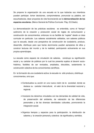 5

Se propone la organización de una escuela en la que todos/as sus miembros
puedan participar, tomar decisiones, comprometerse, pronunciar su palabra, ser
escuchados/as, idear proyectos de vida favoreciendo así la democratización de los
espacios escolares. (Marco General de Política Curricular. Pág. 23.Citado).


La democratización de las prácticas escolares       es entendida, como el “tiempo”
autónomo de la creación y producción social de reglas de comunicación y
construcción de conocimientos; entonces no es factible de “sujetar” desde un área
curricular en particular. Los saberes socialmente validados, son saberes públicos
que la escuela, desde una perspectiva de construcción de ciudadanía, produce,
desarrolla, distribuye para que los/as alumnos/as puedan apropiarse de ellos y
construir lecturas del mundo y de la realidad, participando activamente en sus
propios aprendizajes.


La escuela como espacio de circulación de saberes,         construye su significación
social y su carácter de públicos por lo cual los presenta sujetos al devenir socio-
histórico, factibles de ser revisados, ampliados, discutidos, sosteniendo la
construcción colectiva de los conocimientos científicos.

En la formación de una ciudadanía activa, la escuela no sólo produce y distribuye
conocimientos, sino que:


          Contextualiza su acción en una nueva visión de la sociedad, donde se
            destaca su carácter intercultural, el valor de la diversidad nacional y
            regional.


          Incorpora los derechos vinculados con las demandas de calidad de vida,
            de preservación del ambiente, de valoración de las diferencias
            personales y de las diversas identidades culturales, promoviendo la
            integración social.


          0rganiza tiempos y espacios para la participación, la distribución de
            saberes y la creación personal y colectiva de significados y sentidos.




                                                                                     5
 