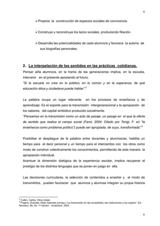 6

                  Propicia la construcción de espacios sociales de convivencia.


                  Construye y reconstruye los lazos sociales, produciendo filiación.


                  Desarrolla las potencialidades de cada alumno/a y favorece la autoría de
                    sus biografías personales.




    2. La interpelación de los sentidos en las prácticas cotidianas.
    Pensar al/la alumno/a, en la trama de las generaciones implica, en la escuela,
    intervenir en el presente apostando al futuro.
    “Si la escuela no cree en lo público, en lo común y en la esperanza, de qué
    educación ética y ciudadana puede hablar”.5


    La palabra ocupa un lugar relevante                        en los procesos de enseñanza y de
    aprendizaje. Es el soporte para la transmisión intergeneracional y la apropiación de
    los saberes, del capital simbólico producido socialmente.
    “Pensamos en la transmisión como un acto de pasaje, un pasaje en el que la oferta
    de sentido que realiza el campo social (Farol, 2004. Citado por Terigi, F. en “la
    enseñanza como problema político”) puede ser apropiada, de suyo, transformada”.6


    Posibilitar el despliegue de la palabra entre docentes y alumnos/as, habilita un
    tiempo para el decir personal y un tiempo para el intercambio con los otros como
    modo de construir colectivamente los conocimientos, permitiendo de esta manera la
    apropiación individual.
    Acentuar la dimensión dialógica de la experiencia escolar, implica recuperar el
    prestigio de los distintos lenguajes que se ponen en juego en ella.


    Las decisiones curriculares, la selección de contenidos a enseñar y el modo de
    transmitirlos, pueden favorecer que alumnos y alumnas integren su propia historia



5
 Cullen, Carlos. Obra citada
6
 Frigerio, Graciela. Diker Gabriela (comps.).”La transmisión en las sociedades, las instituciones y los sujetos”. Ed.
Noveduc. Bs. As. 1º edición, noviembre 2004.


                                                                                                                        6
 