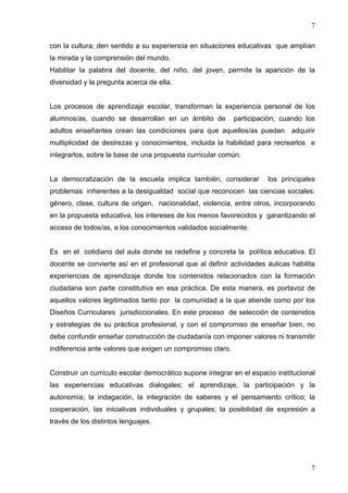 7

con la cultura; den sentido a su experiencia en situaciones educativas que amplían
la mirada y la comprensión del mundo.
Habilitar la palabra del docente, del niño, del joven, permite la aparición de la
diversidad y la pregunta acerca de ella.


Los procesos de aprendizaje escolar, transforman la experiencia personal de los
alumnos/as, cuando se desarrollan en un ámbito de           participación; cuando los
adultos enseñantes crean las condiciones para que aquellos/as puedan adquirir
multiplicidad de destrezas y conocimientos, incluida la habilidad para recrearlos e
integrarlos, sobre la base de una propuesta curricular común.


La democratización de la escuela implica también, considerar          los principales
problemas inherentes a la desigualdad social que reconocen las ciencias sociales:
género, clase, cultura de origen, nacionalidad, violencia, entre otros, incorporando
en la propuesta educativa, los intereses de los menos favorecidos y garantizando el
acceso de todos/as, a los conocimientos validados socialmente.


Es en el cotidiano del aula donde se redefine y concreta la política educativa. El
docente se convierte así en el profesional que al definir actividades áulicas habilita
experiencias de aprendizaje donde los contenidos relacionados con la formación
ciudadana son parte constitutiva en esa práctica. De esta manera, es portavoz de
aquellos valores legitimados tanto por la comunidad a la que atiende como por los
Diseños Curriculares jurisdiccionales. En este proceso de selección de contenidos
y estrategias de su práctica profesional, y con el compromiso de enseñar bien, no
debe confundir enseñar construcción de ciudadanía con imponer valores ni transmitir
indiferencia ante valores que exigen un compromiso claro.


Construir un currículo escolar democrático supone integrar en el espacio institucional
las experiencias educativas dialogales; el aprendizaje, la participación y la
autonomía; la indagación, la integración de saberes y el pensamiento crítico; la
cooperación, las iniciativas individuales y grupales; la posibilidad de expresión a
través de los distintos lenguajes.




                                                                                    7
 