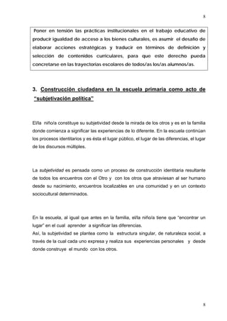 8


Poner en tensión las prácticas institucionales en el trabajo educativo de
producir igualdad de acceso a los bienes culturales, es asumir el desafío de
elaborar acciones estratégicas y traducir en términos de definición y
selección de contenidos curriculares, para que este derecho pueda
concretarse en las trayectorias escolares de todos/as los/as alumnos/as.




3. Construcción ciudadana en la escuela primaria como acto de
“subjetivación política”



El/la niño/a constituye su subjetividad desde la mirada de los otros y es en la familia
donde comienza a significar las experiencias de lo diferente. En la escuela continúan
los procesos identitarios y es ésta el lugar público, el lugar de las diferencias, el lugar
de los discursos múltiples.




La subjetividad es pensada como un proceso de construcción identitaria resultante
de todos los encuentros con el Otro y con los otros que atraviesan al ser humano
desde su nacimiento, encuentros localizables en una comunidad y en un contexto
sociocultural determinados.




En la escuela, al igual que antes en la familia, el/la niño/a tiene que “encontrar un
lugar” en el cual aprender a significar las diferencias.
Así, la subjetividad se plantea como la estructura singular, de naturaleza social, a
través de la cual cada uno expresa y realiza sus experiencias personales y desde
donde construye el mundo con los otros.




                                                                                         8
 