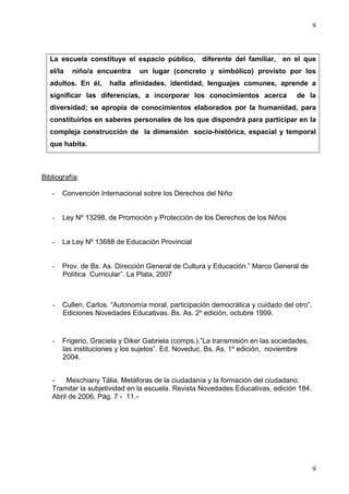 9



  La escuela constituye el espacio público, diferente del familiar, en el que
  el/la   niño/a encuentra     un lugar (concreto y simbólico) provisto por los
  adultos. En él,     halla afinidades, identidad, lenguajes comunes, aprende a
  significar las diferencias, a incorporar los conocimientos acerca               de la
  diversidad; se apropia de conocimientos elaborados por la humanidad, para
  constituirlos en saberes personales de los que dispondrá para participar en la
  compleja construcción de la dimensión socio-histórica, espacial y temporal
  que habita.



Bibliografía:

   -   Convención Internacional sobre los Derechos del Niño


   -   Ley Nº 13298, de Promoción y Protección de los Derechos de los Niños


   -   La Ley Nº 13688 de Educación Provincial


   -   Prov. de Bs. As. Dirección General de Cultura y Educación.” Marco General de
       Política Curricular”. La Plata, 2007



   -   Cullen, Carlos. “Autonomía moral, participación democrática y cuidado del otro”.
       Ediciones Novedades Educativas. Bs. As. 2º edición, octubre 1999.


   -   Frigerio, Graciela y Diker Gabriela (comps.).”La transmisión en las sociedades,
       las instituciones y los sujetos”. Ed. Noveduc. Bs. As. 1º edición, noviembre
       2004.


   -    Meschiany Tália. Metáforas de la ciudadanía y la formación del ciudadano.
   Tramitar la subjetividad en la escuela. Revista Novedades Educativas, edición 184.
   Abril de 2006. Pág. 7 - 11.-




                                                                                          9
 