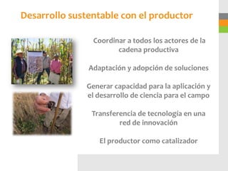 Desarrollo sustentable con el productor

                Coordinar a todos los actores de la
                       cadena productiva

               Adaptación y adopción de soluciones

              Generar capacidad para la aplicación y
              el desarrollo de ciencia para el campo

                Transferencia de tecnología en una
                        red de innovación

                  El productor como catalizador
 