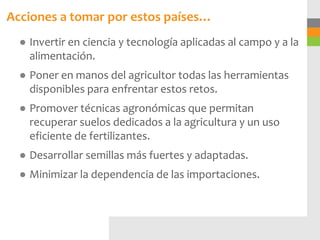 Acciones a tomar por estos países…
  ● Invertir en ciencia y tecnología aplicadas al campo y a la
    alimentación.
  ● Poner en manos del agricultor todas las herramientas
    disponibles para enfrentar estos retos.
  ● Promover técnicas agronómicas que permitan
    recuperar suelos dedicados a la agricultura y un uso
    eficiente de fertilizantes.
  ● Desarrollar semillas más fuertes y adaptadas.
  ● Minimizar la dependencia de las importaciones.
 