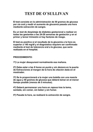 TEST DE O`SULLIVAN
El test consiste en la administración de 50 gramos de glucosa
por vía oral y medir el aumento de glucemia pasada una hora
mediante extracción de sangre.
Es un test de despistaje de diabetes gestacional a realizar en
todas las gestantes a las 24-28 semanas de gestación y en el
primer y tercer trimestre si hay factores de riesgo.
El test es positivo si el resultado de la glucemia a la hora es
superior a 140 mg/dl y el diagnóstico requiere ser confirmado
mediante el test de tolerancia oral a la glucosa, que sería
realizado en el hospital.
PROCEDIMIENTO:
1º) La mujer desayunará normalmente esa mañana.
2º) Debe estar a las 8 horas en punto y sin demora en la puerta
de Extracciones al margen de la hora de citación dada en el
mostrador.
3º) Se le proporcionará a la mujer una botella con una mezcla
de agua y 50 gramos de glucosa que deberá tomar en el menor
tiempo posible (menos de 5 minutos).
4º) Deberá permanecer una hora en reposo tras la toma,
sentada, sin comer, sin beber y sin fumar.
5º) Pasada la hora, se realizará la extracción de sangre.
 