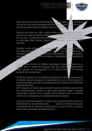 ROMAN RAMOS
#40.DE CERCA
Este cántabro de Santa María de Cayón es, a pesar de su juventud,
uno de los más claros ejemplos que con talento, sacrificio y las cosas
claras se puede llegar al objetivo que uno se marque.
Ramos, que nació en 1991, pronto sintió la llamada de las 2 ruedas
gracias sin duda a la afición familiar y a que una Polini 911 se cruzase
en su vida. A partir de ese momento y mientras veía carreras de
su admirado Álex Crivillé, Román fue creciendo, entre circuitos y
carreras.
Durante varias temporadas y siempre en plena progresión, Ramos
fue quemando etapas, hasta llegar al CEV en la categoría de la
Kawasaki Ninja Cup, una fórmula de promoción en la que arrasó,
venciendo tres de las cinco carreras y consiguiendo 108 puntos de
los 125 en juego.
Tras ello dio el salto en 2008 a Supersport, donde se situó en su
primer año y a pesar del elevado nivel en la décima posición final.
2009 supuso su consagración en la élite al terminar en tercera
posición del campeonato.
En 2010 y forzado por el cambio de reglamento, Ramos desembarca
en Moto2, donde consigue 3 nuevos podios y es el único piloto en
puntuar en todas las citas, tomando parte como wildcard en diferentes
citas del Mundial.
2011 supuso un nuevo paso adelante para el cántabro que terminó
en cuarta posición, aunque su gran paso adelante llegó la pasada
temporada, cuando a los mandos de la Ariane2 logró su primera
victoria en la categoría y el subcampeonato de pilotos.
Gracias a ello Ramos partía en 2013 como favorito al título y así lo ha
demostrado en las primeras citas , siendo un habitual del podio
y luchando por la victoria en cada carrera, lo que le llevó a situarse
como líder y principal candidato al título.
Dossier Stratos Racing Team 2013 | 21
 