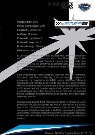 circuito de
jerez
Dossier Stratos Racing Team 2013 | 41
El Circuito de Jerez es uno de los trazados más atractivos para todos
los pilotos tanto de motos como de coches. Buena prueba de ello
es que las escuderías de Fórmula 1 cuentan cada año con la pista
jerezana para los test colectivos de pretemporada, pese a no estar
presente en el calendario del campeonato lo que avala la calidad de
las instalaciones.
Para los pilotos de motos, Jerez es, junto con Assen, la referencia.
Sus trece curvas dan mucho juego a la hora de poner a punto las
mecánicas. Su longitud es de 4.423 metros (4.428 con chicane)
albergando una variedad de curvas de baja, media y alta velocidad,
ideal técnicamente para hacer trabajar a fondo las mecánicas como
así lo reconocen los grandes equipos de competición de ambas
especialidades que lo han convertido en un referente internacional
para la realización de entrenamientos a lo largo del año y sobre todo
en pre-temporada.
Gracias a sus más de 3.200 horas de sol al año, el Circuito de Jerez
permite ser utilizado durante los 365 días del año, es por ello que es
uno de los más demandados de la escena internacional. Además,
como valor añadido excepcional, el visitante cuenta con la ciudad de
Jerez como referencia urbana más cercana, una ciudad moderna y
cosmopolita que ofrece una variada oferta cultural, gastronómica y
de ocio.
Inauguración: 1986
Última modificación: 2002
Longitud: 4.428 metros
Anchura: 11 metros
Curvas de izquierdas: 5
Curvas de derechas: 8
Recta más larga: 600 metros
Web: www.circuitodejerez.com
 