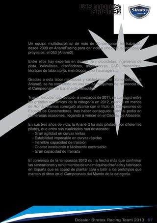 LAs MOTOs:
ARiane2
Un equipo multidisciplinar de más de 30 personas ha trabajado
desde 2009 en ArianeRacing para dar vida a uno de sus principales
proyectos, el 053 (Ariane2).
Entre ellos hay expertos en diseño de motocicletas, ingenieros de
pista, calculistas, diseñadores, modeladores CAD, mecánicos,
técnicos de laboratorio, metrólogos, sport managers…
Gracias a esta labor minuciosa y cuidad hasra el último detalle, la
Ariane2, se ha convertido en una de las máquinas de referencia en
el Campeonato de España de Velocidad.
Tras su debut en competición a mediados de 2011, se consagró entre
las grandes mecánicas de la categoría en 2012, cuando en manos
de Román Ramos consiguió alzarse con el título de Campeones de
España de Constructores, tras haber conseguido subir al podio en
numerosas ocasiones, llegando a vencer en el Circuito de Albacete.
En sus tres años de vida, la Ariane 2 ha sido pilotada por diferentes
pilotos, que entre sus cualidades han destacado:
- Gran agilidad en curvas lentas
- Estabilidad impecable en curvas rápidas
- Increíble capacidad de tracción
- Chatter inexistente o fácilmente controlable
- Gran capacidad de frenada
El comienzo de la temporada 2013 no ha hecho más que confirmar
las sensaciones y rendimientos de una máquina diseñada y fabricada
en España que es capaz de plantar cara y batir a los prototipos que
marcan el ritmo en el Campeonato del Mundo de la categoría.
Dossier Stratos Racing Team 2013 | 07
 