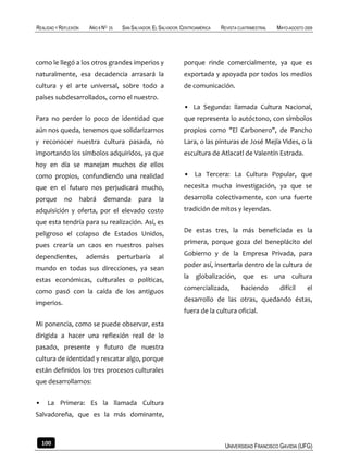 REALIDAD Y REFLEXIÓN     AÑO 8 NO   25    SAN SALVADOR, EL SALVADOR, CENTROAMÉRICA   REVISTA CUATRIMESTRAL   MAYO-AGOSTO 2009




como le llegó a los otros grandes imperios y                         porque rinde comercialmente, ya que es
naturalmente, esa decadencia arrasará la                             exportada y apoyada por todos los medios
cultura y el arte universal, sobre todo a                            de comunicación.
países subdesarrollados, como el nuestro.
                                                                     • La Segunda: llamada Cultura Nacional,
Para no perder lo poco de identidad que                              que representa lo autóctono, con símbolos
aún nos queda, tenemos que solidarizarnos                            propios como "El Carbonero", de Pancho
y reconocer nuestra cultura pasada, no                               Lara, o las pinturas de José Mejía Vides, o la
importando los símbolos adquiridos, ya que                           escultura de Atlacatl de Valentín Estrada.
hoy en día se manejan muchos de ellos
como propios, confundiendo una realidad                              • La Tercera: La Cultura Popular, que
que en el futuro nos perjudicará mucho,                              necesita mucha investigación, ya que se
porque       no        habrá   demanda           para     la         desarrolla colectivamente, con una fuerte
adquisición y oferta, por el elevado costo                           tradición de mitos y leyendas.
que esta tendría para su realización. Así, es
                                                                     De estas tres, la más beneficiada es la
peligroso el colapso de Estados Unidos,
pues crearía un caos en nuestros países                              primera, porque goza del beneplácito del

dependientes,            además          perturbaría      al         Gobierno y de la Empresa Privada, para
                                                                     poder así, insertarla dentro de la cultura de
mundo en todas sus direcciones, ya sean
estas económicas, culturales o políticas,                            la globalización, que es una cultura

como pasó con la caída de los antiguos                               comercializada,          haciendo        difícil     el
                                                                     desarrollo de las otras, quedando éstas,
imperios.
                                                                     fuera de la cultura oficial.
Mi ponencia, como se puede observar, esta
dirigida a hacer una reflexión real de lo
pasado, presente y futuro de nuestra
cultura de identidad y rescatar algo, porque
están definidos los tres procesos culturales
que desarrollamos:


•    La Primera: Es la llamada Cultura
Salvadoreña, que es la más dominante,



    100                                                                               UNIVERSIDAD FRANCISCO GAVIDIA (UFG)
 