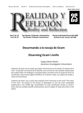 REALIDAD Y REFLEXIÓN   AÑO 8 NO   25   SAN SALVADOR, EL SALVADOR, CENTROAMÉRICA   REVISTA CUATRIMESTRAL   MAYO-AGOSTO 2009

                                                                                                             ISSN 1962-6510




                                                                                                                  25
  Año 8, No. 25         San Salvador, El Salvador, Centroamérica                  Revista Cuatrimestral Enero-Abril 2009
   Year 8, No. 25         San Salvador, El Salvador, Central America                Quarterly Journal January- April 2009




                         Desarmando a la navaja de Ocam

                                       Disarming Ocam´s knife

                                                             Sergio Adrian Martin
                                                             Docente e Investigador Universitario

     Guillermo de Ocam fue el monje que inspiró al franciscano en la novela “El nombre de la
     rosa”. Ha pasado a la historia de la filosofía como uno de los más notables intelectuales
     de la edad media. Sin embargo su principal aporte conocido como la navaja de Ocam ha
     contribuido a que muchos logros científicos no se lleven a cabo, y es objeto de estudio y
     critica en este artículo.

     Guillermo de Ocam, was a monk who inspired to the Franciscan in the novel “The name
     of the rose”. He passed to the history of philosophy as one the most remarkable
     intellectuals in the middle age. Nevertheless his main contribution known as Ocam´s
     knife, also has avoided scientific achievements, and it is object of study and critics in this
     article.




UNIVERSIDAD FRANCISCO GAVIDIA (UFG)                                                                                103
 