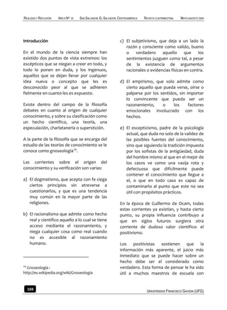REALIDAD Y REFLEXIÓN   AÑO 8 NO   25   SAN SALVADOR, EL SALVADOR, CENTROAMÉRICA   REVISTA CUATRIMESTRAL   MAYO-AGOSTO 2009




Introducción                                                      c) El subjetivismo, que deja a un lado la
                                                                     razón y consciente como valido, bueno
En el mundo de la ciencia siempre han                                o    verdadero     aquello      que    los
existido dos puntos de vista extremos: los                           sentimientos juzguen como tal, a pesar
escépticos que se niegan a creer en todo, y                          de la existencia de argumentos
todo lo ponen en duda, y los ingenuos,                               racionales o evidencias físicas en contra.
aquellos que se dejan llevar por cualquier
idea nueva o concepto que les es                                  d) El empirismo, que solo admite como
desconocido peor al que se adhieren                                  cierto aquello que pueda verse, oírse o
fielmente en cuanto les es expuesto.                                 palparse por los sentidos, sin importar
                                                                     lo convincente que pueda ser un
Existe dentro del campo de la filosofía                              razonamiento,      o    los     factores
debates en cuanto al origen de cualquier                             emocionales involucrado con los
conocimiento, y sobre su clasificación como                          hechos.
un hecho científico, una teoría, una
especulación, charlatanería o superstición.                       e) El escepticismo, padre de la psicología
                                                                     actual, que duda no solo de la validez de
A la parte de la filosofía que se encarga del                        las posibles fuentes del conocimiento,
estudio de las teorías de conocimiento se le                         sino que siguiendo la tradición impuesta
conoce como gnoseología24.                                           por los sofistas de la antigüedad, duda
                                                                     del hombre mismo al que en el mejor de
Las corrientes sobre el origen del                                   los casos ve como una vasija rota y
conocimiento y su verificación son varias:                           defectuosa que difícilmente puede
                                                                     contener el conocimiento que llegue a
a) El dogmatismo, que acepta con fe ciega                            el, o que en todo caso es capaz de
   ciertos principios sin atreverse a                                contaminarlo al punto que este no sea
   cuestionarlos, y que es una tendencia                             útil con propósitos prácticos.
   muy común en la mayor parte de las
   religiones.                                                    En la época de Guillermo de Ocam, todas
                                                                  estas corrientes ya existían, y hasta cierto
b) El racionalismo que admite como hecho                          punto, su propia influencia contribuyo a
   real y científico aquello a lo cual se tiene                   que en siglos futuros surgiera otra
   acceso mediante el razonamiento, y                             corriente de dudoso valor científico: el
   niega cualquier cosa como real cuando                          positivismo.
   no es accesible al razonamiento
   humano.                                                        Los positivistas sostienen que la
                                                                  información más aparente, el juicio más
                                                                  inmediato que se puede hacer sobre un
                                                                  hecho debe ser el considerado como
24
  Gnoseología :                                                   verdadero. Esta forma de pensar le ha sido
http://es.wikipedia.org/wiki/Gnoseologia                          útil a muchos maestros de escuela con


     104                                                                           UNIVERSIDAD FRANCISCO GAVIDIA (UFG)
 