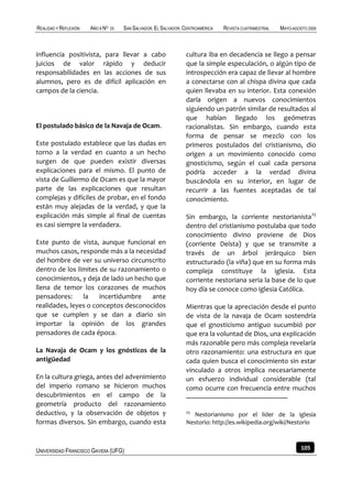 REALIDAD Y REFLEXIÓN   AÑO 8 NO   25   SAN SALVADOR, EL SALVADOR, CENTROAMÉRICA   REVISTA CUATRIMESTRAL   MAYO-AGOSTO 2009



influencia positivista, para llevar a cabo                        cultura iba en decadencia se llego a pensar
juicios de valor rápido y deducir                                 que la simple especulación, o algún tipo de
responsabilidades en las acciones de sus                          introspección era capaz de llevar al hombre
alumnos, pero es de difícil aplicación en                         a conectarse con al chispa divina que cada
campos de la ciencia.                                             quien llevaba en su interior. Esta conexión
                                                                  daría origen a nuevos conocimientos
                                                                  siguiendo un patrón similar de resultados al
                                                                  que habían llegado los geómetras
El postulado básico de la Navaja de Ocam.                         racionalistas. Sin embargo, cuando esta
                                                                  forma de pensar se mezclo con los
Este postulado establece que las dudas en                         primeros postulados del cristianismo, dio
torno a la verdad en cuanto a un hecho                            origen a un movimiento conocido como
surgen de que pueden existir diversas                             gnosticismo, según el cual cada persona
explicaciones para el mismo. El punto de                          podría acceder a la verdad divina
vista de Guillermo de Ocam es que la mayor                        buscándola en su interior, en lugar de
parte de las explicaciones que resultan                           recurrir a las fuentes aceptadas de tal
complejas y difíciles de probar, en el fondo                      conocimiento.
están muy alejadas de la verdad, y que la
explicación más simple al final de cuentas                        Sin embargo, la corriente nestorianista25
es casi siempre la verdadera.                                     dentro del cristianismo postulaba que todo
                                                                  conocimiento divino proviene de Dios
Este punto de vista, aunque funcional en                          (corriente Deísta) y que se transmite a
muchos casos, responde más a la necesidad                         través de un árbol jerárquico bien
del hombre de ver su universo circunscrito                        estructurado (la viña) que en su forma más
dentro de los limites de su razonamiento o                        compleja constituye la iglesia. Esta
conocimientos, y deja de lado un hecho que                        corriente nestoriana seria la base de lo que
llena de temor los corazones de muchos                            hoy día se conoce como iglesia Católica.
pensadores:     la    incertidumbre   ante
realidades, leyes o conceptos desconocidos                        Mientras que la apreciación desde el punto
que se cumplen y se dan a diario sin                              de vista de la navaja de Ocam sostendría
importar la opinión de los grandes                                que el gnosticismo antiguo sucumbió por
pensadores de cada época.                                         que era la voluntad de Dios, una explicación
                                                                  más razonable pero más compleja revelaría
La Navaja de Ocam y los gnósticos de la                           otro razonamiento: una estructura en que
antigüedad                                                        cada quien busca el conocimiento sin estar
                                                                  vinculado a otros implica necesariamente
En la cultura griega, antes del advenimiento                      un esfuerzo individual considerable (tal
del imperio romano se hicieron muchos                             como ocurre con frecuencia entre muchos
descubrimientos en el campo de la
geometría producto del razonamiento
deductivo, y la observación de objetos y                          25
                                                                    Nestorianismo por el lider de la iglesia
formas diversos. Sin embargo, cuando esta                         Nestorio: http://es.wikipedia.org/wiki/Nestorio



UNIVERSIDAD FRANCISCO GAVIDIA (UFG)                                                                                105
 