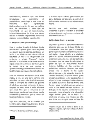 REALIDAD Y REFLEXIÓN   AÑO 8 NO   25   SAN SALVADOR, EL SALVADOR, CENTROAMÉRICA   REVISTA CUATRIMESTRAL   MAYO-AGOSTO 2009




matemáticos), mientras que una forma                              o Galileo hayan sufrido persecución por
jerarquizada      de     administrar    el                        parte de iglesia por atreverse a contradecir
conocimiento contribuye a que este se                             lo hasta ese momento aceptado como un
transmita          más         rápidamente                        hecho.
(independientemente de que tan validos
sean los postulados o ideas que se                                Tendrían que venir hombres como
transmitan), así que el nestorianismo,                            Descartes, Kepler y Newton a presentar
independientemente de si era una fuente                           argumentos más convincentes en torno a la
real de la verdad simplemente prevaleció                          teoría heliocéntrica.27
gracias a su capacidad de organización.
                                                                  La Navaja de Ocam y la química
La Navaja de Ocam y la cosmología
                                                                  La palabra química es derivada del término
Para el hombre iletrado de la Edad Media                          alquimia, algo que en la Edad Media era
era más fácil suponer que la tierra era plana                     considerado como una practica herética,
que asumir que era redonda. La idea de un                         pero lingüísticamente el término proviene
arriba o un abajo en una tierra esférica                          del árabe, y hace alusión a la disciplina
resultaba un reto a su imaginación. Sin                           practicada por los sabios musulmanes para
embargo, el griego Aristarco26 habría                             encontrar sustancias más allá de los limites
probado la curvatura de la tierra muchos                          impuestos por las ideas de Aristóteles. A
siglos antes del nacimiento de Ocam, pero                         pesar de que los musulmanes fueron
la mayor parte de sus escritos y                                  lectores habidos de los escritos de
aportaciones se guardaban celosamente en                          Aristóteles, siempre tuvieron una visión
las bibliotecas cuyo custodio era la iglesia.                     crítica ante la teoría de los cuatro
                                                                  elementos que este sostenía. Usando la
Para los hombres estudiosos de la edad                            “navaja de Ocam”, se podría afirmar que si
media, la idea de una tierra esférica era                         era convincente que todas las cosas fuesen
admisible, pero aun así solo admitían como                        el producto de una organización diferente
cierto el concepto de Tolomeo de que era                          de cuatro sustancias básicas: tierra, aire,
el sol el que se movía en torno a la tierra.                      fuego y agua, no habría por que poner en
Después de todo, hasta la Biblia afirmaba                         duda lo que parecía ser tan evidente. Los
que Josué hizo que se detuviera el sol                            trabajos de la alquimia demostraron que
durante una batalla, así que afirmar que la                       sustancias como el azufre o la sal podrían
tierra era al que se movía y no el sol caía en                    llegar formar parte de la tierra o a
la categoría de una herejía.                                      disolverse en agua, pero ninguna de ellas
                                                                  era tierra pura o agua pura, así que las
Bajo esos principios, no es extraño que
hombres como Copérnico, Giordano Bruno
                                                                  27
                                                                   Teoría del giro de la tierra en torno al sol.
                                                                  http://es.wikipedia.org/wiki/Teor%C3%ADa_helio
26
     Aristarco de Samos, astrónomo griego.                        c%C3%A9ntrica



     106                                                                           UNIVERSIDAD FRANCISCO GAVIDIA (UFG)
 
