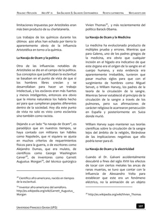 REALIDAD Y REFLEXIÓN   AÑO 8 NO   25   SAN SALVADOR, EL SALVADOR, CENTROAMÉRICA   REVISTA CUATRIMESTRAL   MAYO-AGOSTO 2009



limitaciones impuestas por Aristóteles eran                       Vivien Thomas30, y más recientemente del
más bien producto de su charlatanería.                            político Barack Obama.

Los trabajos de los químicos durante los                          La Navaja de Ocam y la Medicina
últimos 400 años han echado por tierra lo
aparentemente obvio de la influencia                              La medicina ha evolucionado producto de
Aristotélica en torno a la química.                               múltiples prueba y errores. Mientras que
                                                                  para Galeno, uno de los padres griegos de
La Navaja de Ocam y la política                                   la medicina, era obvio que cualquier
                                                                  incisión en el hígado era indicativo de que
Otra de las influencias notables de                               este órgano era el origen de la sangre en el
Aristóteles se dio en el campo de la política.                    cuerpo humano, y esta evidencia era
Sus conceptos que justificaban la esclavitud                      aparentemente irrebatible, tuvieron que
se basaban en el punto de vista de que si                         pasar muchos siglos para que con el
los hombres libres crecían y se                                   surgimiento de hombres como Miguel
desarrollaban para hacer un trabajo                               Servet, o William Harvey, los padres de la
intelectual, y los esclavos eran más fuertes                      teoría de la circulación de la sangre.
y menos inteligentes, entonces era obvio                          Mientras Server estableció el principio de la
que la misma naturaleza los habría hecho                          circulación de la sangre a través de los
así para que cumplieran papeles diferentes                        pulmones, pero sus afirmaciones de
dentro de la sociedad. Hoy día este punto                         carácter religioso le acarrearon persecución
de vista no solo es visto como esclavista                         en España y posteriormente en Suiza
sino también como racista.                                        donde murió.

Dejando a un lado “la navaja de Ocam”, es                         William Harvey supo mantener sus teorías
paradójico que en nuestros tiempos, se                            científicas sobre la circulación de la sangre
haya contado con militares tan hábiles                            lejos del ámbito de la religión, librándose
como Napoleón, que ni siquiera se ajusta                          de las implicaciones negativas que ello
en muchos criterios de requerimientos                             podría tener para él.
físicos para la guerra, o de escritores como
Alejandro Dumas, que era mulato, de                               La Navaja de Ocam y la electricidad
científicos como George Washington
Carver28, de inventores como Garrett                              Cuando el Dr. Galvani accidentalmente
Augustus Morgan29, del técnico quirúrgico                         descubrió a fines del siglo XVIII los efectos
                                                                  de tocar con ciertos metales las ancas de
                                                                  ranas muertas, se tuvo que contar con la
                                                                  influencia de Alessandro Volta para
28
  Científico afro-americano, nacido en tiempos                    establecer que este era un fenómeno
de la esclavitud.                                                 eléctrico, no la animación de un objeto
29
  Inventor afro-americano del semáforo.
http://es.wikipedia.org/wiki/Garrett_Augustus_
                                                                  30
Morgan                                                                 http://es.wikipedia.org/wiki/Vivien_Thomas



UNIVERSIDAD FRANCISCO GAVIDIA (UFG)                                                                                107
 