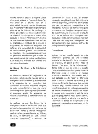 REALIDAD Y REFLEXIÓN   AÑO 8 NO   25   SAN SALVADOR, EL SALVADOR, CENTROAMÉRICA   REVISTA CUATRIMESTRAL   MAYO-AGOSTO 2009




muerto por artes oscuras o brujería. Desde                        conversión de texto a voz. Si existen
el punto de vista de la “navaja de Ocam” es                       evidencias tangibles de que la inteligencia
fácil creer en la brujería que en la                              artificial es posible, aunque no en un grado
electricidad. No paso mucho tiempo para                           que sea en extremo competitivo a la
que Alessandro Volta creara la primera pila                       inteligencia humana, las motivaciones para
eléctrica de la historia. Sin embargo, el                         oponerse a esta disciplina caen en el rango
efecto psicológico de los descubrimientos                         del subjetivismo, la prepotencia, el orgullo
de Galvani contribuyeron a crear años                             y lo que es todavía peor: la superstición.
después el mito de “Frankestein”, la obra                         Después de todo, para muchos es más fácil
de una escritora supersticiosa que veía en                        creer que un programa “inteligente” es
las implicaciones médicas de la ciencia el                        obra del demonio que creer que se trate de
surgimiento de monstruos peligrosos que                           un logro científico genuino.
dañarían a la humanidad. En la actualidad,
los desfibriladores que son tan comunes en                        Conclusiones
los hospitales y los marcapasos operan bajo
los principios establecidos por Galvani de                        Vivimos en un mundo donde se esta
que una diferencia de voltaje puede obligar                       lentamente pasando de una sociedad
a un músculo a moverse aún cuando esta                            marcada por la posesión de la propiedad,
parcialmente dañado.                                              las riquezas, el poder político hacia la
                                                                  llamada “sociedad de la información”,
La Navaja de Ocam y la inteligencia                               donde todo los que se sepa o se acepte
Artificial                                                        como conocimiento valido puede hacer la
                                                                  diferencia entre el éxito o el fracaso
En nuestros tiempos el surgimiento de                             económico, es más, el conocimiento bien o
disciplinas relativamente nuevas como la                          mal aplicado puede hacer la diferencia
inteligencia artificial tienen que enfrentarse                    entre la vida o la muerte de muchos, y de
a la oposición de los escépticos que                              hecho puede ser la clave para que nuestra
consideran esto como imposible. Después                           sociedad salga adelante frente a la crisis
de todo, es más fácil creer que esta es una                       económica actual. Sin embargo, conceptos
ciencia imposible para algunos que admitir                        de épocas oscurantistas todavía se hacen
el execrable grado de ignorancia de                               presentes entre nosotros, y vale la pena
muchos académicos y administradores de                            que nos preguntemos hacia donde vamos,
empresas.                                                         a una era donde la ciencia nos ayude a
                                                                  sobrevivir, o donde el escepticismo y la
La realidad es que los logros de la                               ignorancia nos condene a una nueva era de
inteligencia artificial hace varios años que                      oscuridad.
se han hecho presentes, con software de
traducción, armas y misiles inteligentes
usados en las guerras durante los últimos
20 años, el software de OCR (optical
character recognition) o sistemas de


  108                                                                              UNIVERSIDAD FRANCISCO GAVIDIA (UFG)
 