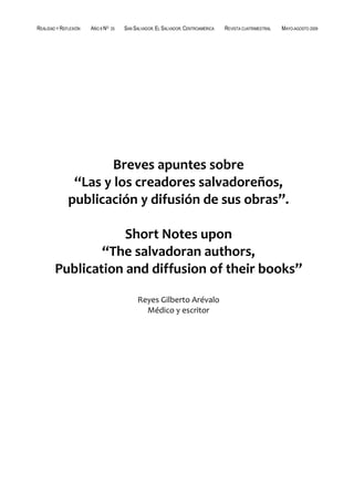 REALIDAD Y REFLEXIÓN   AÑO 8 NO   25   SAN SALVADOR, EL SALVADOR, CENTROAMÉRICA   REVISTA CUATRIMESTRAL   MAYO-AGOSTO 2009




                      Breves apuntes sobre
               “Las y los creadores salvadoreños,
              publicación y difusión de sus obras”.

                    Short Notes upon
                “The salvadoran authors,
        Publication and diffusion of their books”

                                            Reyes Gilberto Arévalo
                                              Médico y escritor




UNIVERSIDAD FRANCISCO GAVIDIA (UFG)                                                                                109
 