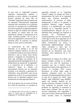 REALIDAD Y REFLEXIÓN   AÑO 8 NO   25   SAN SALVADOR, EL SALVADOR, CENTROAMÉRICA   REVISTA CUATRIMESTRAL   MAYO-AGOSTO 2009



En este caso, la “seguridad” presenta                             seguridad centrado en la “seguridad
evidentes connotaciones militares o                               humana” (1994), no despeja del todo el
policiales, es decir, relativas a la garantía                     planteamiento del tema de la seguridad
(incluso violenta) de cierto tipo de                              desde esta vertiente autoritaria y
“sociedad” (seguridad interna) respecto de                        estatocentrista. Al contrario, al haber
las relaciones internacionales (seguridad                         desaparecido la URSS y, en general, el
nacional) Este movimiento no es gratuito;                         socialismo histórico, surgen intereses
más bien, es resultado de la conflictividad                       proclives a la identificación de nuevos
estructural propia de la segunda posguerra                        enemigos de la "seguridad interna” y,
durante el siglo XX. Analizar esta situación                      fundamentalmente después del 9-11, a
nos plantea un criterio ético de vital                            identificar tales enemigos con respecto al
importancia, referido a la propuesta de la                        concepto        de    “terrorismo”      (y,
mejor “sociedad posible”. Por lo que el                           consecuentemente, con los “terroristas”),
tema de la seguridad no está exento de un                         o bien ligar el tema de la seguridad con el
referente ético. Al contrario, se plantea,                        desarrollo de las redes de narcotráfico, el
desde un inicio, como un tema ético.                              tráfico internacional de armas, la
                                                                  denominada ingobernabilidad, etcétera.
La consecuencia de esta segunda                                   Todos conceptos o ideas que no
distinción, es la pérdida a su vez del                            abandonan tal matriz autoritaria en la
referente subjetivo colectivo, en favor de                        atención de los fenómenos que creen
un imperativo político que anula la primera                       identificar como definitorios de la “in-
distinción y que se mueve hacia formas                            seguridad”.
abiertas o solapadas de autoritarismo, es
decir, que privilegian una gestión de la                          Paralelamente al colapso de la URSS y del
seguridad (centrada ideológicamente en el                         bloque socialista, emerge en el ámbito
señalamiento de estados de “in-seguridad”                         planetario, una serie de situaciones y
y la contención de la disidencia y la                             conceptos que van a facilitar nuevas
violencia2)   desde      el   estado,    sin                      distinciones respecto de la seguridad y a re-
preocupación efectiva por los derechos                            orientar el concepto hacia nuevos
humanos o los derechos y garantías (Cf.:                          derroteros. En primer lugar, surge el
FERRAJOLI, 2004; BEUCHOT, 2001) de las                            deterioro ambiental como un tema
poblaciones, es decir, sin una preocupación                       sustantivo del debate global sobre el futuro
efectiva por la seguridad subjetiva como                          no sólo de la especie (Cf.: BOFF, 1995;
fundamento de toda seguridad objetiva.                            VIDART, 1986; MARTINEZ, 1995; BARROS,
                                                                  2006), sino también respecto de los
El fin de la guerra fría, así como el intento                     diversos universos culturales y sociales. La
de la ONU de posicionar un concepto de                            crisis ambiental se presenta como un
                                                                  problema de seguridad, al cuestionar la
                                                                  hasta ahora incólume idea de que los
2
  La violencia tiene, hoy en día, un papel no                     recursos ambientales eran inagotables y
mayor ni menor que en sociedades de la                            situar, por lo tanto, efectos perversos de la
antigüedad. Cf.: TOURAINE, 1998: 272.                             acción humana sobre la estabilidad


UNIVERSIDAD FRANCISCO GAVIDIA (UFG)                                                                                11
 