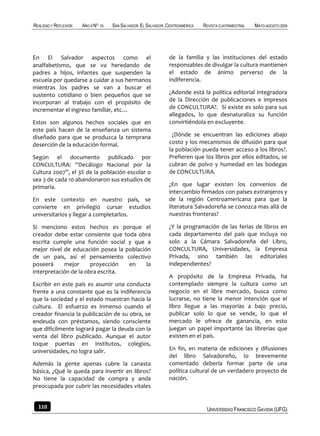 REALIDAD Y REFLEXIÓN   AÑO 8 NO   25   SAN SALVADOR, EL SALVADOR, CENTROAMÉRICA   REVISTA CUATRIMESTRAL   MAYO-AGOSTO 2009




En El Salvador aspectos como el                                   de la familia y las instituciones del estado
analfabetismo, que se va heredando de                             responsables de divulgar la cultura mantienen
padres a hijos, infantes que suspenden la                         el estado de ánimo perverso de la
escuela por quedarse a cuidar a sus hermanos                      indiferencia.
mientras los padres se van a buscar el
sustento cotidiano o bien pequeños que se                         ¿Adonde está la política editorial integradora
incorporan al trabajo con el propósito de                         de la Dirección de publicaciones e impresos
incrementar el ingreso familiar, etc…                             de CONCULTURA?. Si existe es solo para sus
                                                                  allegados, lo que desnaturaliza su función
Estos son algunos hechos sociales que en                          convirtiéndola en excluyente.
este país hacen de la enseñanza un sistema
diseñado para que se produzca la temprana                          ¿Dónde se encuentran las ediciones abajo
deserción de la educación formal.                                 costo y los mecanismos de difusión para que
                                                                  la población pueda tener acceso a los libros?.
Según el documento publicado por                                  Prefieren que los libros por ellos editados, se
CONCULTURA: “Decálogo Nacional por la                             cubran de polvo y humedad en las bodegas
Cultura 2007”, el 3% de la población escolar o                    de CONCULTURA.
sea 3 de cada 10 abandonaron sus estudios de
primaria.                                                         ¿En que lugar existen los convenios de
                                                                  intercambio firmados con países extranjeros y
En este contexto en nuestro país, se                              de la región Centroamericana para que la
convierte en privilegio cursar estudios                           literatura Salvadoreña se conozca mas allá de
universitarios y llegar a completarlos.                           nuestras fronteras?

Si menciono estos hechos es porque el                             ¿Y la programación de las ferias de libros en
creador debe estar consiente que toda obra                        cada departamento del país que incluya no
escrita cumple una función social y que a                         solo a la Cámara Salvadoreña del Libro,
mejor nivel de educación posea la población                       CONCULTURA, Universidades, la Empresa
de un país, así el pensamiento colectivo                          Privada, sino también las editoriales
poseerá     mejor      proyección  en     la                      independientes?
interpretación de la obra escrita.
                                                                  A propósito de la Empresa Privada, ha
Escribir en este país es asumir una conducta                      contemplado siempre la cultura como un
frente a una constante que es la indiferencia                     negocio en el libre mercado, busca como
que la sociedad y el estado muestran hacia la                     lucrarse, no tiene la menor intención que el
cultura. El esfuerzo es inmenso cuando el                         libro llegue a las mayorías a bajo precio,
creador financia la publicación de su obra, se                    publicar solo lo que se vende, lo que el
endeuda con préstamos, siendo consciente                          mercado le ofrece de ganancia, en esto
que difícilmente logrará pagar la deuda con la                    juegan un papel importante las librerías que
venta del libro publicado. Aunque el autor                        existen en el país.
toque puertas en institutos, colegios,
universidades, no logra salir.                                    En fin, en materia de ediciones y difusiones
                                                                  del libro Salvadoreño, lo brevemente
Además la gente apenas cubre la canasta                           comentado debería formar parte de una
básica, ¿Qué le queda para invertir en libros?                    política cultural de un verdadero proyecto de
No tiene la capacidad de compra y anda                            nación.
preocupada por cubrir las necesidades vitales


  110                                                                              UNIVERSIDAD FRANCISCO GAVIDIA (UFG)
 