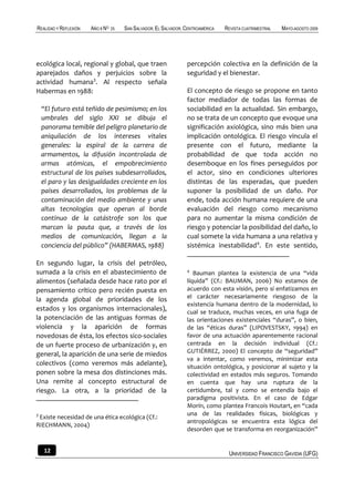 REALIDAD Y REFLEXIÓN   AÑO 8 NO   25   SAN SALVADOR, EL SALVADOR, CENTROAMÉRICA   REVISTA CUATRIMESTRAL   MAYO-AGOSTO 2009




ecológica local, regional y global, que traen                     percepción colectiva en la definición de la
aparejados daños y perjuicios sobre la                            seguridad y el bienestar.
actividad humana3. Al respecto señala
Habermas en 1988:                                                 El concepto de riesgo se propone en tanto
                                                                  factor mediador de todas las formas de
    “El futuro está teñido de pesimismo; en los                   sociabilidad en la actualidad. Sin embargo,
    umbrales del siglo XXI se dibuja el                           no se trata de un concepto que evoque una
    panorama temible del peligro planetario de                    significación axiológica, sino más bien una
    aniquilación de los intereses vitales                         implicación ontológica. El riesgo vincula el
    generales: la espiral de la carrera de                        presente con el futuro, mediante la
    armamentos, la difusión incontrolada de                       probabilidad de que toda acción no
    armas atómicas, el empobrecimiento                            desemboque en los fines perseguidos por
    estructural de los países subdesarrollados,                   el actor, sino en condiciones ulteriores
    el paro y las desigualdades creciente en los                  distintas de las esperadas, que pueden
    países desarrollados, los problemas de la                     suponer la posibilidad de un daño. Por
    contaminación del medio ambiente y unas                       ende, toda acción humana requiere de una
    altas tecnologías que operan al borde                         evaluación del riesgo como mecanismo
    continuo de la catástrofe son los que                         para no aumentar la misma condición de
    marcan la pauta que, a través de los                          riesgo y potenciar la posibilidad del daño, lo
    medios de comunicación, llegan a la                           cual somete la vida humana a una relativa y
    conciencia del público” (HABERMAS, 1988)                      sistémica inestabilidad4. En este sentido,

En segundo lugar, la crisis del petróleo,
sumada a la crisis en el abastecimiento de                        4
                                                                     Bauman plantea la existencia de una “vida
alimentos (señalada desde hace rato por el                        líquida” (Cf.: BAUMAN, 2006) No estamos de
pensamiento crítico pero recién puesta en                         acuerdo con esta visión, pero sí enfatizamos en
la agenda global de prioridades de los                            el carácter necesariamente riesgoso de la
                                                                  existencia humana dentro de la modernidad, lo
estados y los organismos internacionales),                        cual se traduce, muchas veces, en una fuga de
la potenciación de las antiguas formas de                         las orientaciones existenciales “duras”, o bien,
violencia y la aparición de formas                                de las “éticas duras” (LIPOVESTSKY, 1994) en
novedosas de ésta, los efectos sico-sociales                      favor de una actuación aparentemente racional
de un fuerte proceso de urbanización y, en                        centrada en la decisión individual (Cf.:
general, la aparición de una serie de miedos                      GUTIÉRREZ, 2000) El concepto de “seguridad”
                                                                  va a intentar, como veremos, minimizar esta
colectivos (como veremos más adelante),                           situación ontológica, y posicionar al sujeto y la
ponen sobre la mesa dos distinciones más.                         colectividad en estados más seguros. Tomando
Una remite al concepto estructural de                             en cuenta que hay una ruptura de la
riesgo. La otra, a la prioridad de la                             certidumbre, tal y como se entendía bajo el
                                                                  paradigma positivista. En el caso de Edgar
                                                                  Morín, como plantea Francois Houtart, en “cada
3                                                                 una de las realidades físicas, biológicas y
 Existe necesidad de una ética ecológica (Cf.:
                                                                  antropológicas se encuentra esta lógica del
RIECHMANN, 2004)
                                                                  desorden que se transforma en reorganización”


    12                                                                             UNIVERSIDAD FRANCISCO GAVIDIA (UFG)
 