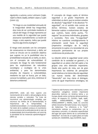 REALIDAD Y REFLEXIÓN   AÑO 8 NO   25   SAN SALVADOR, EL SALVADOR, CENTROAMÉRICA   REVISTA CUATRIMESTRAL   MAYO-AGOSTO 2009



siguiendo a autores como Luhmann (1996,                           El concepto de riesgo sujeta el término
1996ª) o Beck (1998), señalan López y Luján                       seguridad a un grado importante de
(2000: 23),                                                       relatividad, es decir, que no existen estados
                                                                  de absoluta “seguridad” ni de absoluta “in-
    “El riesgo es una modalidad atenuada de                       seguridad”, en el sentido más común de
    la inseguridad: dónde hay inseguridad,                        dichos términos. Existen estados de
    ésta trata de ser controlada mediante el                      bienestar sujetos a evaluaciones del riesgo
    cálculo del riesgo. El riesgo representa así                  que vuelven, hasta cierto punto, “in-
    una medida de la seguridad que puede                          seguras” las acciones individuales, grupales
    alcanzarse razonablemente. La noción de                       y societales. Pero esta “in-seguridad”
    riesgo, a este aspecto, indica que puede                      relativa no cuestiona ontológicamente la
    hacerse algo frente al peligro”.                              orientación social hacia la seguridad
                                                                  (imperativo ontológico de la vida5);
El riesgo está asociado con los conceptos                         únicamente la sujeta a la necesidad de una
de consecuencia no intencional, y daño; así                       evaluación permanente de sus propias
como se vincula con la condición objetiva                         condiciones de producción.
que supone no ya la posibilidad sino la
probabilidad evaluada de un daño, es decir,                       La relación entre la seguridad social como
con el concepto de vulnerabilidad. El                             condición de la sociedad en general y la
concepto de riesgo ha sido fundamental                            seguridad en un plano vital del sujeto y los
para las explicaciones de naturaleza                              grupos crea otra distinción importante.
sociológica y ecológica de la crisis                              Desde este punto de vista, son de gran
ambiental, y para los denominados                                 importancia los sistemas de percepción
estudios de impacto o vulnerabilidad,                             social relativos a la misma idea de seguridad.
mediante los que se busca, por un lado,                           Las nuevas teorías del denominado
conocer la realidad y, por otro, minimizar el                     “desarrollo” son muy claras al distinguir,
deterioro ambiental.                                              como de igual importancia ontológica, las



                                                                  5
                                                                    Sobre la vida humana como vida buena y como
                                                                  imperativo categórico existen importante
(HOUTART, 2006: 30) Esto supone una
                                                                  desarrollos teóricos en América latina y en
reorientación de la visión y del paradigma de las
                                                                  Europa, desde varias corrientes del pensamiento
ciencias sociales y naturales: “Se trata de
                                                                  crítico. Al respecto Cf.: DUSSEL, 1998, 1998ª,
reconstruir una epistemología compleja, que
                                                                  1998b;      HINKELAMMERT,        1995,    1998;
reconoce los límites de la elementaridad, la
                                                                  HINKELAMMERT y MORA, 2008. En concreto
importancia      de      la    temporalidad,     la
                                                                  señala Giovanna Borradori (2004: 107), respecto
multidimensionalidad y la transdisciplinariedad.
                                                                  de Habermas: “La referencia a la “vida”
Tal visión de la realidad conduce al crecimiento
                                                                  ciertamente subraya su compromiso con la
de la conciencia de la ambivalencia de lo real, de
                                                                  naturaleza concreta y la absoluta especificidad
la aleatoriedad, de la incertidumbre, así como de
                                                                  del lugar del sujeto dentro de su comunidad de
la pluralidad de las instancias epistemológicas”
                                                                  hablantes”. Se trata de un sujeto pleno en todo
(IBID: 13)
                                                                  sentido (Cf.: ASSMANN, 1997; SCHÄFER, 1997)



UNIVERSIDAD FRANCISCO GAVIDIA (UFG)                                                                                13
 