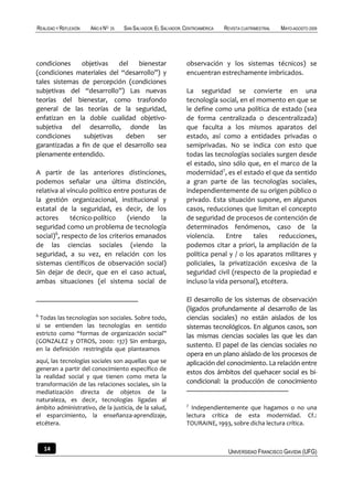 REALIDAD Y REFLEXIÓN   AÑO 8 NO   25   SAN SALVADOR, EL SALVADOR, CENTROAMÉRICA   REVISTA CUATRIMESTRAL   MAYO-AGOSTO 2009




condiciones    objetivas   del   bienestar                        observación y los sistemas técnicos) se
(condiciones materiales del “desarrollo”) y                       encuentran estrechamente imbricados.
tales sistemas de percepción (condiciones
subjetivas del “desarrollo”) Las nuevas                           La seguridad se convierte en una
teorías del bienestar, como trasfondo                             tecnología social, en el momento en que se
general de las teorías de la seguridad,                           le define como una política de estado (sea
enfatizan en la doble cualidad objetivo-                          de forma centralizada o descentralizada)
subjetiva del desarrollo, donde las                               que faculta a los mismos aparatos del
condiciones     subjetivas   deben      ser                       estado, así como a entidades privadas o
garantizadas a fin de que el desarrollo sea                       semiprivadas. No se indica con esto que
plenamente entendido.                                             todas las tecnologías sociales surgen desde
                                                                  el estado, sino sólo que, en el marco de la
A partir de las anteriores distinciones,                          modernidad7, es el estado el que da sentido
podemos señalar una última distinción,                            a gran parte de las tecnologías sociales,
relativa al vínculo político entre posturas de                    independientemente de su origen público o
la gestión organizacional, institucional y                        privado. Esta situación supone, en algunos
estatal de la seguridad, es decir, de los                         casos, reducciones que limitan el concepto
actores      técnico-político    (viendo     la                   de seguridad de procesos de contención de
seguridad como un problema de tecnología                          determinados fenómenos, caso de la
social)6, respecto de los criterios emanados                      violencia.    Entre     tales    reducciones,
de las ciencias sociales (viendo la                               podemos citar a priori, la ampliación de la
seguridad, a su vez, en relación con los                          política penal y / o los aparatos militares y
sistemas científicos de observación social)                       policiales, la privatización excesiva de la
Sin dejar de decir, que en el caso actual,                        seguridad civil (respecto de la propiedad e
ambas situaciones (el sistema social de                           incluso la vida personal), etcétera.

                                                                  El desarrollo de los sistemas de observación
                                                                  (ligados profundamente al desarrollo de las
6
  Todas las tecnologías son sociales. Sobre todo,                 ciencias sociales) no están aislados de los
si se entienden las tecnologías en sentido                        sistemas tecnológicos. En algunos casos, son
estricto como “formas de organización social”                     las mismas ciencias sociales las que les dan
(GONZALEZ y OTROS, 2000: 137) Sin embargo,
                                                                  sustento. El papel de las ciencias sociales no
en la definición restringida que planteamos
                                                                  opera en un plano aislado de los procesos de
aquí, las tecnologías sociales son aquellas que se                aplicación del conocimiento. La relación entre
generan a partir del conocimiento específico de
                                                                  estos dos ámbitos del quehacer social es bi-
la realidad social y que tienen como meta la
transformación de las relaciones sociales, sin la                 condicional: la producción de conocimiento
mediatización directa de objetos de la
naturaleza, es decir, tecnologías ligadas al
                                                                  7
ámbito administrativo, de la justicia, de la salud,                 Independientemente que hagamos o no una
el esparcimiento, la enseñanza-aprendizaje,                       lectura crítica de esta modernidad. Cf.:
etcétera.                                                         TOURAINE, 1993, sobre dicha lectura crítica.



    14                                                                             UNIVERSIDAD FRANCISCO GAVIDIA (UFG)
 