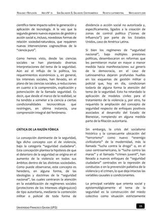 REALIDAD Y REFLEXIÓN   AÑO 8 NO   25   SAN SALVADOR, EL SALVADOR, CENTROAMÉRICA   REVISTA CUATRIMESTRAL   MAYO-AGOSTO 2009



científico tiene impacto sobre la generación y                    disidencia o acción social no autorizada y,
aplicación de tecnología. A la vez que la                         específicamente, ligados a la creación de
segunda genera nuevos espacios de gestión y                       zonas de control político (“zonas de
acción social e, incluso, novedosas formas de                     influencia”) por parte de los Estados
relación sociedad-naturaleza, que requieren                       Unidos, caso de América Latina.
nuevas intervenciones cognoscitivas de la
“ciencia pura”.                                                   Si bien los regímenes de “seguridad
                                                                  nacional”, bajo múltiples presiones
Como hemos visto, desde las ciencias                              políticas, desembocaron en reformas que
sociales se han planteado diversas                                les permitieron mutar en mayor o menor
interpretaciones del tema de la seguridad.                        medida hacia manifestaciones sui generis
Aún así el influjo de la política, los                            de la democracia, en el caso de
requerimientos económicos y, en general,                          Latinoamérica dejaron profundas huellas
los intereses sociales, han llevado, en el                        en los esquemas de gestión militar o
plano de las ciencias sociales, a reducciones                     policial que, hoy en día, condicionan
en cuanto a la comprensión, explicación y                         todavía de alguna forma la atención del
potenciación de la llamada seguridad. Es                          tema de la seguridad. Esto ha retardado la
decir, que desde el marco de la realidad, se                      aplicación de modelos civiles para el
ha tendido a someter a la ciencia a ciertas                       tratamiento de la violencia y, por otro, ha
condicionalidades      tecnocráticas      que                     requerido la ampliación del concepto de
restringen, en última instancia, una                              seguridad respecto de enfoques positivos
comprensión integral del fenómeno.                                asociados al desarrollo del Estado de
                                                                  Bienestar, rompiendo en alguna medida
                                                                  parte de la filiación autoritaria.

CRÍTICA DE LA RAZÓN FÓBICA                                        Sin embargo, la crisis del socialismo
                                                                  histórico y la consecuente ubicación del
La concepción dominante de la seguridad,                          “terrorismo” como nuevo “enemigo
liga dicho concepto con el de violencia,                          civilizatorio” de la modernidad, más la
bajo la categoría “seguridad ciudadana”.                          llamada “lucha contra la droga” o, en el
Esta concepción plantea la hipótesis de que                       caso centroamericano, la “lucha contra las
el deterioro de la seguridad se origina en el                     maras” y el llamado “crimen juvenil”, han
aumento de la violencia en todos sus                              llevado a nuevos enfoques de “seguridad
ámbitos dentro de las distintas sociedades.                       ciudadana” centrados en la represión de
Como puede observarse, este concepto es                           conductas o en la prevención paliativa de la
heredero, en alguna forma, de las                                 violencia y el crimen, lo que deja intactas las
ideologías y doctrinas de la “seguridad                           variables causales o condicionantes.
nacional”, las cuales centraron la atención
en la estabilización de regímenes sociales                        La principal variable que orienta social y
(protectores de los intereses oligárquicos)                       epistemológicamente el tema de la
de tipo autoritario, mediante la contención                       seguridad es la construcción del miedo
militar o policial de toda forma de                               colectivo como situación estrictamente


UNIVERSIDAD FRANCISCO GAVIDIA (UFG)                                                                                15
 