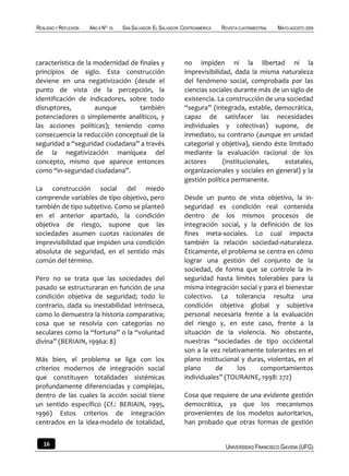 REALIDAD Y REFLEXIÓN   AÑO 8 NO   25   SAN SALVADOR, EL SALVADOR, CENTROAMÉRICA   REVISTA CUATRIMESTRAL   MAYO-AGOSTO 2009




característica de la modernidad de finales y                      no impiden ni la libertad ni la
principios de siglo. Esta construcción                            imprevisibilidad, dada la misma naturaleza
deviene en una negativización (desde el                           del fenómeno social, comprobada por las
punto de vista de la percepción, la                               ciencias sociales durante más de un siglo de
identificación de indicadores, sobre todo                         existencia. La construcción de una sociedad
disruptores,         aunque        también                        “segura” (integrada, estable, democrática,
potenciadores o simplemente analíticos, y                         capaz de satisfacer las necesidades
las acciones políticas); teniendo como                            individuales y colectivas) supone, de
consecuencia la reducción conceptual de la                        inmediato, su contrario (aunque en unidad
seguridad a “seguridad ciudadana” a través                        categorial y objetiva), siendo éste limitado
de la negativización maniquea del                                 mediante la evaluación racional de los
concepto, mismo que aparece entonces                              actores       (institucionales,   estatales,
como “in-seguridad ciudadana”.                                    organizacionales y sociales en general) y la
                                                                  gestión política permanente.
La construcción social del miedo
comprende variables de tipo objetivo, pero                        Desde un punto de vista objetivo, la in-
también de tipo subjetivo. Como se planteó                        seguridad es condición real contenida
en el anterior apartado, la condición                             dentro de los mismos procesos de
objetiva de riesgo, supone que las                                integración social, y la definición de los
sociedades asumen cuotas racionales de                            fines meta-sociales. Lo cual impacta
imprevisibilidad que impiden una condición                        también la relación sociedad-naturaleza.
absoluta de seguridad, en el sentido más                          Éticamente, el problema se centra en cómo
común del término.                                                lograr una gestión del conjunto de la
                                                                  sociedad, de forma que se controle la in-
Pero no se trata que las sociedades del                           seguridad hasta límites tolerables para la
pasado se estructuraran en función de una                         misma integración social y para el bienestar
condición objetiva de seguridad; todo lo                          colectivo. La tolerancia resulta una
contrario, dada su inestabilidad intrínseca,                      condición objetiva global y subjetiva
como lo demuestra la historia comparativa;                        personal necesaria frente a la evaluación
cosa que se resolvía con categorías no                            del riesgo y, en este caso, frente a la
seculares como la “fortuna” o la “voluntad                        situación de la violencia. No obstante,
divina” (BERIAIN, 1996a: 8)                                       nuestras “sociedades de tipo occidental
                                                                  son a la vez relativamente tolerantes en el
Más bien, el problema se liga con los                             plano institucional y duras, violentas, en el
criterios modernos de integración social                          plano      de      los    comportamientos
que constituyen totalidades sistémicas                            individuales” (TOURAINE, 1998: 272)
profundamente diferenciadas y complejas,
dentro de las cuales la acción social tiene                       Cosa que requiere de una evidente gestión
un sentido específico (Cf.: BERIAIN, 1995,                        democrática, ya que los mecanismos
1996) Estos criterios de integración                              provenientes de los modelos autoritarios,
centrados en la idea-modelo de totalidad,                         han probado que otras formas de gestión


   16                                                                              UNIVERSIDAD FRANCISCO GAVIDIA (UFG)
 