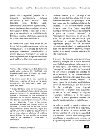 REALIDAD Y REFLEXIÓN   AÑO 8 NO   25   SAN SALVADOR, EL SALVADOR, CENTROAMÉRICA   REVISTA CUATRIMESTRAL   MAYO-AGOSTO 2009



política de la seguridad (alejadas de un                          tamiento “normal” y uno “patológico” no
esquema         democrático8,        inclusivo                    radica en una distinción ética, sino en una
DUCHROW y HINKELAMMERT, 2003;                                     distinción estadística. Lo “patológico” es lo
NGUYEN,        1996;      DUQUE,        1996-,                    que rompe con la estabilidad global de la
comunicativo9, horizontal e informacional)10                      sociedad. Y no necesariamente puede
aumentan las tensiones sociales internas a                        derivarse una ética (como necesidad
la integración, dando al traste con la ésta y,                    axiológica intrínseca al “estado de realidad”)
por ende, reduciendo las posibilidades del                        a partir de estados “normales” o
bienestar colectivo y la inclusión general de                     “patológicos”. Igualmente, en el caso de
las poblaciones en dicho bienestar.                               Marx, los procesos revolucionarios que
                                                                  transforman la realidad (rompiendo las
La teoría social clásica hace énfasis en una                      seguridades propias de un equilibrio
forma de integración que supone cuotas de                         contradictorio de clase) no devienen de la
“in-seguridad”. Tal es el caso de Durkheim,                       ética, sino de imperativos objetivos, aunque
para quien fenómenos como el suicidio o el                        mediados por condicionantes subjetivos de
crimen devienen “normales” en tanto se                            vital importancia.
mantengan dentro de márgenes estadísticos
controlables. La diferencia entre un compor-                      El crimen y la violencia social siempre han
                                                                  existido y siempre van a existir, teniendo
                                                                  especificidades propias en cada contexto y
                                                                  en cada época. Las formas de violencia
8
 Al respecto de la importancia de la democracia,                  “patológica” (en el sentido de Durkheim)
desde varias posturas, Cf.: TOURAINE, 1991;                       no son comunes excepto bajo estados de
HINKELAMMERT, 1990; ROITMAN, 2007; DAHL,
1996; BECK, 1996; BECKER, 1990
                                                                  excepcionalidad o de contradicciones
                                                                  específicas de integración, caso de guerras
9
  La mayor parte de la obra reciente de                           civiles, revueltas sociales, etcétera. En
Habermas, responde al tema de la acción
                                                                  estos casos, la definición durkheimiana
comunicativa. Cf.: HABERMAS, 1994, 1994ª,
1998, 1999, 1999ª.                                                carece de aplicabilidad, ya que este clásico
10
                                                                  de      la  sociología     nunca    ingresó
  Es aquí donde se ubica, por ejemplo, el tema
                                                                  teóricamente a explicar esos supuestos
de la “gobernabilidad”. Bajo este término una
poderosa corriente del pensamiento político                       estados de “anomia”, excepto por algunas
plantea la posibilidad de una administración                      referencias indirectas a la Revolución
“correcta” de los estados nacionales, bajo la                     Francesa y otros procesos sociales de
idea de una necesaria “discrecionalidad” política                 transformación radical en el Viejo Mundo.
de los gobiernos. Frente a las mismas
resistencias sociales que generan políticas no
                                                                  La violencia social no puede explicar, en
inclusivas, se asume que los estados resultan
“ingobernables”, siendo necesario, según esta                     sentido objetivo, el tema de la seguridad,
opinión, aumentar el poder de los gobernantes                     ya que, al verse de forma aislada, no
o, en otras palabras, solucionar el problema                      permite plantear el tema de la seguridad
potenciándolo. En otro sentido, se pretende                       precisamente como un tema de integración
“mejorar la democracia” abortando la                              social ligado al bienestar, como veremos en
democracia.
                                                                  el siguiente apartado. Lo cual no desdice la


UNIVERSIDAD FRANCISCO GAVIDIA (UFG)                                                                                17
 