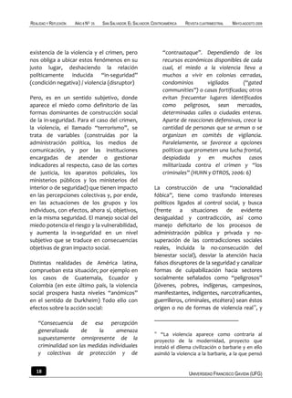 REALIDAD Y REFLEXIÓN   AÑO 8 NO   25   SAN SALVADOR, EL SALVADOR, CENTROAMÉRICA   REVISTA CUATRIMESTRAL   MAYO-AGOSTO 2009




existencia de la violencia y el crimen, pero                           “contraataque”. Dependiendo de los
nos obliga a ubicar estos fenómenos en su                              recursos económicos disponibles de cada
justo lugar, deshaciendo la relación                                   cual, el miedo a la violencia lleva a
políticamente inducida “in-seguridad”                                  muchos a vivir en colonias cerradas,
(condición negativa) / violencia (disruptor)                           condominios       vigilados      (“gated
                                                                       communities”) o casas fortificadas; otros
Pero, es en un sentido subjetivo, donde                                evitan frecuentar lugares identificados
aparece el miedo como definitorio de las                               como peligrosos, sean mercados,
formas dominantes de construcción social                               determinadas calles o ciudades enteras.
de la in-seguridad. Para el caso del crimen,                           Aparte de reacciones defensivas, crece la
la violencia, el llamado “terrorismo”, se                              cantidad de personas que se arman o se
trata de variables (construidas por la                                 organizan en comités de vigilancia.
administración política, los medios de                                 Paralelamente, se favorece a opciones
comunicación, y por las instituciones                                  políticas que prometen una lucha frontal,
encargadas de atender o gestionar                                      despiadada y en muchos casos
indicadores al respecto, caso de las cortes                            militarizada contra el crimen y “los
de justicia, los aparatos policiales, los                              criminales” (HUHN y OTROS, 2006: 6)
ministerios públicos y los ministerios del
interior o de seguridad) que tienen impacto                       La construcción de una “racionalidad
en las percepciones colectivas y, por ende,                       fóbica”, tiene como trasfondo intereses
en las actuaciones de los grupos y los                            políticos ligados al control social, y busca
individuos, con efectos, ahora sí, objetivos,                     (frente a situaciones de evidente
en la misma seguridad. El manejo social del                       desigualdad y contradicción, así como
miedo potencia el riesgo y la vulnerabilidad,                     manejo deficitario de los procesos de
y aumenta la in-seguridad en un nivel                             administración pública y privada y no-
subjetivo que se traduce en consecuencias                         superación de las contradicciones sociales
objetivas de gran impacto social.                                 reales, incluida la no-consecución del
                                                                  bienestar social), desviar la atención hacia
Distintas realidades de América latina,                           falsos disruptores de la seguridad y canalizar
comprueban esta situación; por ejemplo en                         formas de culpabilización hacia sectores
los casos de Guatemala, Ecuador y                                 socialmente señalados como “peligrosos”
Colombia (en este último país, la violencia                       (jóvenes, pobres, indígenas, campesinos,
social prospera hasta niveles “anómicos”                          manifestantes, indigentes, narcotraficantes,
en el sentido de Durkheim) Todo ello con                          guerrilleros, criminales, etcétera) sean éstos
efectos sobre la acción social:                                   origen o no de formas de violencia real11, y

    “Consecuencia de esa percepción
    generalizada      de     la     amenaza                       11
                                                                     “La violencia aparece como contraria al
    supuestamente omnipresente de la                              proyecto de la modernidad, proyecto que
    criminalidad son las medidas individuales                     instaló el dilema civilización o barbarie y en ello
    y colectivas de protección y de                               asimiló la violencia a la barbarie, a la que pensó


   18                                                                              UNIVERSIDAD FRANCISCO GAVIDIA (UFG)
 