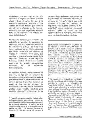 REALIDAD Y REFLEXIÓN   AÑO 8 NO   25   SAN SALVADOR, EL SALVADOR, CENTROAMÉRICA   REVISTA CUATRIMESTRAL   MAYO-AGOSTO 2009




distinciones que con ello se han ido                              personas dentro del marco socio-natural en
creando a lo largo de los últimos cuarenta                        el que existen. No entraremos de nuevo en
años) y desde el punto de vista de la                             el tema del “riesgo”, mismo que está
definición dominante, asociada a una                              presente al interior del concepto de
especie de “razón fóbica” que centra la                           seguridad y que supone, además, la “in-
atención en el disruptor de la violencia-                         seguridad” como contenido categorial
crimen, es decir, que negativiza y reduce el                      asociado14, pero no dentro de una
tema de la seguridad a la llamada “in-                            oposición binaria o maniquea, sino dentro
seguridad ciudadana”.                                             de un continuo de relaciones posibles.

Es necesario construir, por lo tanto, una
definición en positivo del concepto de
seguridad, a fin de que podamos identificar                       oportunidades sociales” (ARRIAGADA, 2008: 111;
las dimensiones y luego los indicadores                           Cf.: TEMKIN y TRONCO, 2006) “A partir del
tanto analíticos como ético-prospectivos                          contenido subjetivo de las percepciones sociales
del mismo (cosa que por razones de                                podemos concluir que es impostergable atender
                                                                  la necesidad de certidumbre que cada persona
espacio no podremos hacer aquí), que
                                                                  siente respecto a sus derechos, para
permitan el estudio y la potenciación de la                       incrementar el sentimiento de tranquilidad
seguridad (entendida como seguridad                               individual y colectiva. Sin embargo, desde la
humana), objetivo éticamente necesario                            política de seguridad es necesario y urgente
dentro de las actuales circunstancias                             tener siempre bases estadísticas confiables y
históricas      de      las     sociedades                        actualizadas que permitan tomar directrices
                                                                  adecuadas y sean un eficaz contrapeso a la
latinoamericanas.                                                 percepción subjetiva que no esté reflejando las
                                                                  condiciones reales de seguridad que enfrenta
La seguridad humana, puede definirse de                           una determinada población” (GONZALEZ, 2003:
una vez, se liga con un conjunto de                               57)
condiciones objetivo-subjetivas de acción y
                                                                  14
percepción respecto de la construcción de                           “La angustia-miedo no puede ser barrida por
                                                                  los sistemas políticos, económicos o militares, es
estados (formas de estar) de bienestar, es
                                                                  auténtica e inmune a la refutación. La
decir, se liga con un conjunto de                                 “seguridad ontológica” (capítulo 1 -sic) del ser
condiciones que hacen posible en distintos                        humano hace referencia a la confianza que la
grados, desde variables objetivas pero                            mayor parte de los seres humanos tenemos en
también subjetivas13, el bienestar de las                         la continuidad de nuestra identidad y en la
                                                                  continuidad de nuestros entornos sociales y
                                                                  naturales de acción” (BERIAIN, 1996: 26) Marcos
13                                                                Roitman señala, irónicamente, al respecto:
  “Las definiciones de seguridad ciudadana han
                                                                  “Queremos expulsar el caos de nuestra vida.
enfatizado distintas dimensiones y niveles, en
                                                                  Actuamos como si éste fuese el enemigo
especial su intangibilidad y su carácter subjetivo.
                                                                  número uno. Deseamos fervientemente que la
La seguridad ciudadana se define, de una
                                                                  “paz” y el “orden en el conocimiento científico
manera amplia, como la preocupación por la
                                                                  se perpetúen en el tiempo” (ROITMAN, 2006:
calidad de vida y la dignidad humana en
                                                                  262)
términos de libertad, acceso al mercado y


     20                                                                            UNIVERSIDAD FRANCISCO GAVIDIA (UFG)
 