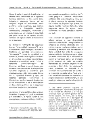REALIDAD Y REFLEXIÓN   AÑO 8 NO   25   SAN SALVADOR, EL SALVADOR, CENTROAMÉRICA   REVISTA CUATRIMESTRAL   MAYO-AGOSTO 2009



No se desecha el papel de la violencia y el                       corresponden a condiciones de bienestar?”.
crimen como disruptores de la seguridad                           Estas preguntas conllevan importantes
humana, solamente se les asume como                               aristas de tipo epistemológico y ético, que
indicadores negativos dentro de un                                el mismo concepto de seguridad humana,
conjunto mayor de indicadores, tanto                              tal y como se propone aquí puede, en
positivos como negativos, que remiten                             alguna medida, resolver. De hecho, tales
todos a la descripción, medición,                                 preguntas están de alguna forma
comparación, percepción, evaluación y                             contenidas en dicho concepto. Veamos
potenciación de los estados de seguridad,                         por qué.
por parte tanto de las ciencias sociales
como de los sujetos-actores e instituciones                       Toda condición de seguridad humana se
de la seguridad.                                                  refiere siempre a una determinada
                                                                  sociedad o colectividad. La seguridad no se
La definición restringida de seguridad                            establece de manera abstracta, sino en
(como “in-seguridad ciudadana”) parte                             estricta relación con las condiciones socio-
haciendo una disociación (ésta es nuestra                         culturales y naturales que caracterizan a
hipótesis de partida), probablemente                              dicha sociedad. Por ende, la concepción
“interesada”15, entre la seguridad y el                           objetivo-subjetiva de bienestar se va a ligar
bienestar, al reducir la seguridad al tema                        con tales condiciones, en el entendido de
de presencia o ausencia de fenómenos de                           asumir el bienestar como un promedio
violencia o criminalidad social. Excluir el                       global supuesto de todos los estados
referente       político-axiológico     del                       individuales de condición objetiva de las
bienestar, conlleva a una definición que                          personas, es decir, de las y los habitantes 16.
no centra la atención en el conjunto de                           Como promedio, no establece ni la
variables objetivas y subjetivas que,                             condición absolutamente real en cuanto a
efectivamente, están contenidas dentro                            su referencia con cada sujeto (cada uno y
de la seguridad humana y que, por                                 cada un definirá dentro de ese promedio su
razones      políticas,   económicas     o                        propia construcción del bienestar), ni una
ideológicas, queden fuera de la atención                          condición totalmente ideal en el sentido de
de las instituciones o de la participación
de los actores políticos de la seguridad
dentro de las distintas sociedades.                               16
                                                                       Este estado promedio supuesto se
                                                                  sobreentiende como implicación cultural propia
Al plantear el tema del bienestar, surge de                       de la sociedad de referencia, a la vez que
inmediato la pregunta “¿qué se entiende                           constituye objeto (en sentido positivo) de las
                                                                  ciencias sociales. No indica, por lo tanto,
por bienestar?”, o “¿para quién o qué
                                                                  excepto que se plantee así, la descripción de
grupos tales o cuales condiciones históricas                      todos los estados posibles, ni el análisis de las
                                                                  diferencias entre todos los estados posibles y el
                                                                  estado promedio supuesto. Dentro de ese
                                                                  promedio es necesario incluir las percepciones y
15
  Obviamente frente al retroceso, entre otras                     procesos de potenciación por parte de las
cosas, de la política social (Cf.: GÜENDEL, 1991)                 instituciones y organizaciones sociales.



UNIVERSIDAD FRANCISCO GAVIDIA (UFG)                                                                                21
 