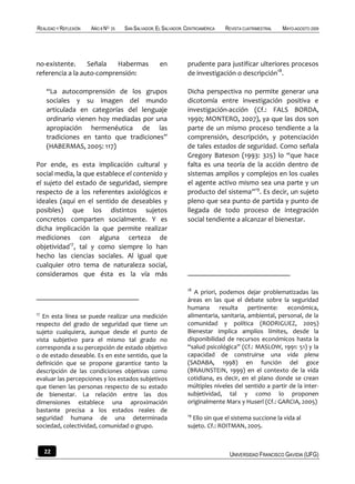 REALIDAD Y REFLEXIÓN   AÑO 8 NO   25   SAN SALVADOR, EL SALVADOR, CENTROAMÉRICA   REVISTA CUATRIMESTRAL   MAYO-AGOSTO 2009




no-existente.     Señala   Habermas                   en          prudente para justificar ulteriores procesos
referencia a la auto-comprensión:                                 de investigación o descripción18.

     “La autocomprensión de los grupos                            Dicha perspectiva no permite generar una
     sociales y su imagen del mundo                               dicotomía entre investigación positiva e
     articulada en categorías del lenguaje                        investigación-acción (Cf.: FALS BORDA,
     ordinario vienen hoy mediadas por una                        1990; MONTERO, 2007), ya que las dos son
     apropiación hermenéutica de las                              parte de un mismo proceso tendiente a la
     tradiciones en tanto que tradiciones”                        comprensión, descripción, y potenciación
     (HABERMAS, 2005: 117)                                        de tales estados de seguridad. Como señala
                                                                  Gregory Bateson (1993: 325) lo “que hace
Por ende, es esta implicación cultural y                          falta es una teoría de la acción dentro de
social media, la que establece el contenido y                     sistemas amplios y complejos en los cuales
el sujeto del estado de seguridad, siempre                        el agente activo mismo sea una parte y un
respecto de a los referentes axiológicos e                        producto del sistema”19. Es decir, un sujeto
ideales (aquí en el sentido de deseables y                        pleno que sea punto de partida y punto de
posibles) que los distintos sujetos                               llegada de todo proceso de integración
concretos comparten socialmente. Y es                             social tendiente a alcanzar el bienestar.
dicha implicación la que permite realizar
mediciones con alguna certeza de
objetividad17, tal y como siempre lo han
hecho las ciencias sociales. Al igual que
cualquier otro tema de naturaleza social,
consideramos que ésta es la vía más

                                                                  18
                                                                     A priori, podemos dejar problematizadas las
                                                                  áreas en las que el debate sobre la seguridad
                                                                  humana       resulta    pertinente:   económica,
17                                                                alimentaria, sanitaria, ambiental, personal, de la
   En esta línea se puede realizar una medición
respecto del grado de seguridad que tiene un                      comunidad y política (RODRIGUEZ, 2005)
sujeto cualquiera, aunque desde el punto de                       Bienestar implica amplios límites, desde la
vista subjetivo para el mismo tal grado no                        disponibilidad de recursos económicos hasta la
corresponda a su percepción de estado objetivo                    “salud psicológica” (Cf.: MASLOW, 1991: 51) y la
o de estado deseable. Es en este sentido, que la                  capacidad de construirse una vida plena
definición que se propone garantice tanto la                      (SADABA, 1998) en función del goce
descripción de las condiciones objetivas como                     (BRAUNSTEIN, 1999) en el contexto de la vida
evaluar las percepciones y los estados subjetivos                 cotidiana, es decir, en el plano donde se crean
que tienen las personas respecto de su estado                     múltiples niveles del sentido a partir de la inter-
de bienestar. La relación entre las dos                           subjetividad, tal y como lo proponen
dimensiones establece una aproximación                            originalmente Marx y Huserl (Cf.: GARCIA, 2005)
bastante precisa a los estados reales de
                                                                  19
seguridad humana de una determinada                                 Ello sin que el sistema succione la vida al
sociedad, colectividad, comunidad o grupo.                        sujeto. Cf.: ROITMAN, 2005.



     22                                                                            UNIVERSIDAD FRANCISCO GAVIDIA (UFG)
 