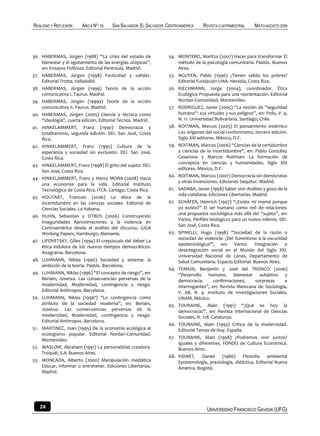 REALIDAD Y REFLEXIÓN    AÑO 8 NO   25   SAN SALVADOR, EL SALVADOR, CENTROAMÉRICA    REVISTA CUATRIMESTRAL    MAYO-AGOSTO 2009




36. HABERMAS, Jürgen (1988) “La crisis del estado de               54. MONTERO, Maritza (2007) Hacer para transformar El
    bienestar y el agotamiento de las energías utópicas”,              método de la psicología comunitaria. Paidós. Buenos
    en: Ensayos Políticos. Editorial Península. Madrid.                Aires.
37. HABERMAS, Jürgen (1998) Facticidad y validez.                  55. NGUYEN, Pablo (1996) ¿Tienen salida los pobres?
    Editorial Trotta. Valladolid.                                      Editorial Fundación UNA. Heredia, Costa Rica.
38. HABERMAS, Jürgen (1999) Teoría de la acción                    56. RIECHMANN, Jorge (2004), coordinador. Ética
    comunicativa I. Taurus. Madrid.                                    Ecológica Propuesta para una reorientación. Editorial
39. HABERMAS, Jürgen (1999a) Teoría de la acción                       Nordan-Comunidad. Montevideo.
    comunicativa II. Taurus. Madrid.                               57. RODRIGUEZ, Javier (2005) “La noción de “seguridad
40. HABERMAS, Jürgen (2005) Ciencia y técnica como                     humana”: sus virtudes y sus peligros”, en: Polis, V. 4,
    “ideología”, cuarta edición. Editorial Tecnos. Madrid.             N. 11. Universidad Bolivariana. Santiago, Chile.
41. HINKELAMMERT, Franz (1990) Democracia y                        58. ROITMAN, Marcos (2005) El pensamiento sistémico
    totalitarismo, segunda edición. DEI. San José, Costa               Los orígenes del social-conformismo, tercera edición.
    Rica.                                                              Siglo XXI editores. México, D.F.
42. HINKELAMMERT, Franz (1995) Cultura de la                       59. ROITMAN, Marcos (2006) “Ciencias de la certidumbre
    esperanza y sociedad sin exclusión. DEI. San José,                 y ciencias de la incertidumbre”, en: Pablo González
    Costa Rica.                                                        Casanova y Marcos Roitman: La formación de
                                                                       conceptos en ciencias y humanidades. Siglo XXI
43. HINKELAMMERT, Franz (1998) El grito del sujeto. DEI.
                                                                       editores. México, D.F.
    San José, Costa Rica.
                                                                   60. ROITMAN, Marcos (2007) Democracia sin demócratas
44. HINKELAMMERT, Franz y Henry MORA (2008) Hacia
                                                                       y otras invenciones. Ediciones Sequitur. Madrid.
    una economía para la vida. Editorial Instituto
    Tecnológico de Costa Rica. ITCR. Cartago, Costa Rica.          61. SADABA, Javier (1998) Saber vivir Análisis y gozo de la
                                                                       vida cotidiana. Ediciones Libertarias. Madrid.
45. HOUTART, Francois (2006) La ética de la
    incertidumbre en las ciencias sociales. Editorial de           62. SCHÄFER, Heinrich (1997) “¿Existe mi mamá porque
    Ciencias Sociales. La Habana.                                      yo existo?” El ser humano como red de relaciones:
                                                                       una propuesta sociológica más allá del “sujeto”, en:
46. HUHN, Sebastian y OTROS (2006) Construyendo
                                                                       Varios. Perfiles teológicos para un nuevo milenio. DEI.
    inseguridades Aproximaciones a la violencia en
                                                                       San José, Costa Rica.
    Centroamérica desde el análisis del discurso. GIGA
    Working Papers, Hamburgo, Alemania.                            63. SPINELLI, Hugo (1998) “Sociedad de la razón o
                                                                       sociedad de violencia: ¿Del Iluminismo a la oscuridad
47. LIPOVETSKY, Gilles (1994) El crepúsculo del deber La
                                                                       epidemiológica?”, en: Varios. Integración o
    ética indolora de los nuevos tiempos democráticos.
                                                                       desintegración social en el Mundo del Siglo XXI.
    Anagrama. Barcelona.
                                                                       Universidad Nacional de Lanas, Departamento de
48. LUHMANN, Niklas (1990) Sociedad y sistema: la                      Salud Comunitaria. Espacio Editorial. Buenos Aires.
    ambición de la teoría. Paidós. Barcelona.
                                                                   64. TEMKIN, Benjamín y José del TRONCO (2006)
49. LUHMANN, Niklas (1996) “El concepto de riesgo”, en:                “Desarrollo humano, bienestar subjetivo y
    Beriain, Josetxo. Las consecuencias perversas de la                democracia:        confirmaciones,      sorpresas     e
    modernidad, Modernidad, contingencia y riesgo.                     interrogantes”, en: Revista Mexicana de Sociología,
    Editorial Anthropos. Barcelona.                                    V. 68, N. 4. Instituto de Investigaciones Sociales,
50. LUHMANN, Niklas (1996ª) “La contingencia como                      UNAM, México.
    atributo de la sociedad moderna”, en: Beriain,                 65. TOURAINE, Alain (1991) “¿Qué es hoy la
    Josetxo. Las consecuencias perversas de la                         democracia?”, en: Revista Internacional de Ciencias
    modernidad, Modernidad, contingencia y riesgo.                     Sociales, N. 128. Catalunya.
    Editorial Anthropos. Barcelona.
                                                                   66. TOURAINE, Alain (1993) Crítica de la modernidad.
51. MARTINEZ, Joan (1995) De la economía ecológica al                  Editorial Temas de Hoy. España.
    ecologismo popular. Editorial Nordan-Comunidad.
                                                                   67. TOURAINE, Alain (1998) ¿Podremos vivir juntos?
    Montevideo.
                                                                       Iguales y diferentes. FONDO de Cultura Económica.
52. MASLOW, Abraham (1991) La personalidad creadora.                   Buenos Aires.
    Troquel, S.A. Buenos Aires.
                                                                   68. VIDART,      Daniel    (1986)    Filosofía    ambiental
53. MONCADA, Alberto (2000) Manipulación mediática                     Epistemología, praxiología, didáctica. Editorial Nueva
    Educar, informar o entretener. Ediciones Libertarias.              América. Bogotá.
    Madrid.




   24                                                                                 UNIVERSIDAD FRANCISCO GAVIDIA (UFG)
 