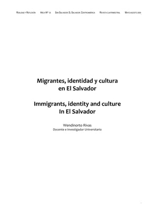 REALIDAD Y REFLEXIÓN    AÑO 8 NO   25    SAN SALVADOR, EL SALVADOR, CENTROAMÉRICA   REVISTA CUATRIMESTRAL   MAYO-AGOSTO 2009




                       Migrantes, identidad y cultura
                              en El Salvador

                  Immigrants, identity and culture
                          In El Salvador

                                                 Wendinorto Rivas
                                        Docente e Investigador Universitario




UNIVERSIDAD FRANCISCO GAVIDIA (UFG)                                                                                  25
 