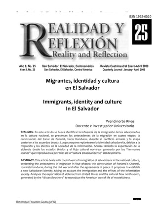 REALIDAD Y REFLEXIÓN   AÑO 8 NO   25   SAN SALVADOR, EL SALVADOR, CENTROAMÉRICA   REVISTA CUATRIMESTRAL   MAYO-AGOSTO 2009
                                                                                                             ISSN 1962-6510




                                                                                                                  25
  Año 8, No. 25         San Salvador, El Salvador, Centroamérica                  Revista Cuatrimestral Enero-Abril 2009
   Year 8, No. 25         San Salvador, El Salvador, Central America                Quarterly Journal January- April 2009



                            Migrantes, identidad y cultura
                                   en El Salvador

                         Immigrants, identity and culture
                                 In El Salvador

                                                                            Wendinorto Rivas
                                                          Docente e Investigador Universitario
    RESUMEN. En este artículo se busca identificar la influencia de la inmigración de los salvadoreños
    en la cultura nacional, se presentan los antecedentes de la migración en cuatro etapas: la
    construcción del Canal de Panamá, hacia Honduras, durante el conflicto armado y la etapa
    posterior a los acuerdos de paz. Luego propone replantearse la identidad salvadoreña, debido a la
    migración y los efectos de la sociedad de la información. Analiza también la exportación de la
    violencia desde los estados Unidos y el flujo cultural norte-sur generado por los “hermanos
    lejanos” que reproduce los patrones de la “cultura estadounidense” del despilfarro.

    ABSTRACT. This article deals with the influent of immigration of salvadorans in the national culture,
    presenting the antecedents of migration in four phases: the construction of Panama´s Channel,
    towards Honduras, during the civil war and after the agreements of peace. It proposes to establish
    a new Salvadoran identity, taking on account the immigration and the effects of the information
    society. Analyses the exportation of violence from United States and the cultural flow north-south,
    generated by the “distant brothers” to reproduce the American way of life of wastefulness.




UNIVERSIDAD FRANCISCO GAVIDIA (UFG)                                                                                27
 