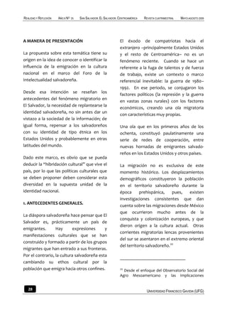REALIDAD Y REFLEXIÓN   AÑO 8 NO   25   SAN SALVADOR, EL SALVADOR, CENTROAMÉRICA   REVISTA CUATRIMESTRAL   MAYO-AGOSTO 2009




A MANERA DE PRESENTACIÓN                                          El éxodo de compatriotas hacia el
                                                                  extranjero –principalmente Estados Unidos
La propuesta sobre esta temática tiene su                         y el resto de Centroamérica– no es un
origen en la idea de conocer o identificar la                     fenómeno reciente. Cuando se hace un
influencia de la emigración en la cultura                         referente a la fuga de talentos y de fuerza
nacional en el marco del Foro de la                               de trabajo, existe un contexto o marco
Intelectualidad salvadoreña.                                      referencial inevitable: la guerra de 1980–
                                                                  1992. En ese periodo, se conjugaron los
Desde esa intención se reseñan los
                                                                  factores políticos (la represión y la guerra
antecedentes del fenómeno migratorio en
                                                                  en vastas zonas rurales) con los factores
El Salvador, la necesidad de replantearse la
                                                                  económicos, creando una ola migratoria
identidad salvadoreña, no sin antes dar un
                                                                  con características muy propias.
vistazo a la sociedad de la información; de
igual forma, repensar a los salvadoreños                          Una ola que en los primeros años de los
con su identidad de tipo étnica en los                            ochenta, constituyó paulatinamente una
Estados Unidos y probablemente en otras                           serie de redes de cooperación, entre
latitudes del mundo.                                              nuevas hornadas de emigrantes salvado-
                                                                  reños en los Estados Unidos y otros países.
Dado este marco, es obvio que se pueda
deducir la “hibridación cultural” que vive el                     La migración no es exclusiva de este
país, por lo que las políticas culturales que                     momento histórico. Los desplazamientos
se deben proponer deben considerar esta                           demográficos constituyeron la población
diversidad en la supuesta unidad de la                            en el territorio salvadoreño durante la
identidad nacional.                                               época      prehispánica,    pues,  existen
                                                                  investigaciones consistentes que dan
1. ANTECEDENTES GENERALES.
                                                                  cuenta sobre las migraciones desde México
                                                                  que ocurrieron mucho antes de la
La diáspora salvadoreña hace pensar que El
                                                                  conquista y colonización europeas, y que
Salvador es, prácticamente un país de
                                                                  dieron origen a la cultura actual. Otras
emigrantes.       Hay       expresiones     y
                                                                  corrientes migratorias lencas provenientes
manifestaciones culturales que se han
                                                                  del sur se asentaron en el extremo oriental
construido y formado a partir de los grupos
                                                                  del territorio salvadoreño.20
migrantes que han entrado a sus fronteras.
Por el contrario, la cultura salvadoreña esta
cambiando su ethos cultural por la
población que emigra hacia otros confines.                        20
                                                                    Desde el enfoque del Observatorio Social del
                                                                  Agro Mesoamericano y las Implicaciones


   28                                                                              UNIVERSIDAD FRANCISCO GAVIDIA (UFG)
 