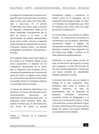 REALIDAD Y REFLEXIÓN   AÑO 8 NO   25   SAN SALVADOR, EL SALVADOR, CENTROAMÉRICA   REVISTA CUATRIMESTRAL   MAYO-AGOSTO 2009



La emigración salvadoreña al exterior en el                       demográfica, política y económica. Lo
siglo XX hasta el presente tiene sus propias                      mismo ocurre en la actualidad, con la
fases o ciclos: 1920–1969; 1970–1979; 1980–                       emigración hacia Estados Unidos. Al volver
1991 y 1992–2009. En el periodo                                   a El Salvador, los compatriotas que vivían
comprendido entre 1920 y 1969, la mayoría                         en Honduras eran vistos como una carga
de migrantes salvadoreños salían de los                           que el país no podía asumir.
países impulsados principalmente por la
falta de acceso a la tierra y de                                  La tercera etapa se da durante el conflicto
oportunidades de empleo, especialmente                            armado. Las motivaciones económicas se
en las zonas rurales. Durante la Segunda                          entremezclan con las políticas. Alternando
Guerra Mundial, los salvadoreños se fueron                        mecanismos legales e ilegales, los
a Panamá y Estados Unidos. Los destinos                           salvadoreños se asilaron en Estado Unidos,
privilegiados eran México, Centroamérica y                        Australia y Canadá. El flujo migratorio fue
el Caribe.                                                        tan masivo que obligó a cambios en las
                                                                  leyes migratorias estadounidenses.
En la segunda etapa o fase (1970-1979), se
da la guerra con Honduras (1969), lo que                          Finalmente, la cuarta etapa arranca en
afecta gravemente la situación de los                             1992. Se trata del fin de la guerra y el inicio
trabajadores salvadoreños en el vecino                            de la posguerra. La firma del Acuerdo de
país: la migración hacia Honduras estuvo                          Paz creó muchas esperanzas y facilitó que
motivada principalmente por la carencia de                        una buena cantidad de salvadoreños
tierras de cultivo. En algunos casos, dadas                       exiliados regresaran a su país.
las características del territorio hondureño,
                                                                  El encanto duro poco, una vez pasada la
era también destino de refugiados políticos
                                                                  burbuja de la paz, reaparecen viejos
y aun de delincuentes comunes.
                                                                  problemas tales como: la escasez de
La ruptura de relaciones diplomáticas con                         empleos       atractivos,   la    falta    de
Honduras y el fracaso del Mercado Común                           oportunidades para el desarrollo de
Centroamericano       provocaron      una                         pequeñas        actividades      productivas,
repatriación forzada desde aquel país. La                         crecientes niveles de desigualdad y el
emigración hacia Honduras había sido,                             reinicio de la confrontación política. Frente
durante el tiempo que en ella transcurrió,                        a tal panorama, muchos decidieron migrar
una forma de aliviar la presión                                   de nuevo, mientras que otros, que nunca se
                                                                  habían ido optaron por buscar satisfacer
                                                                  sus expectativas fuera del país.
Políticas y Culturales            de   la   Emigración
Salvadoreña.



UNIVERSIDAD FRANCISCO GAVIDIA (UFG)                                                                                29
 