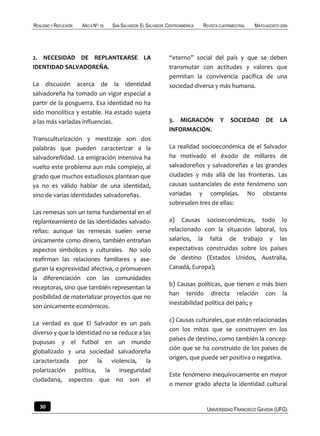 REALIDAD Y REFLEXIÓN   AÑO 8 NO   25   SAN SALVADOR, EL SALVADOR, CENTROAMÉRICA   REVISTA CUATRIMESTRAL   MAYO-AGOSTO 2009




2. NECESIDAD DE REPLANTEARSE LA                                   “eterno” social del país y que se deben
IDENTIDAD SALVADOREÑA.                                            transmutar con actitudes y valores que
                                                                  permitan la convivencia pacífica de una
La discusión acerca de la identidad                               sociedad diversa y más humana.
salvadoreña ha tomado un vigor especial a
partir de la posguerra. Esa identidad no ha
sido monolítica y estable. Ha estado sujeta
a las más variadas influencias.                                   3. MIGRACIÓN            Y    SOCIEDAD        DE     LA
                                                                  INFORMACIÓN.
Transculturización y mestizaje son dos
palabras que pueden caracterizar a la                             La realidad socioeconómica de el Salvador
salvadoreñidad. La emigración intensiva ha                        ha motivado el éxodo de millares de
vuelto este problema aun más complejo, al                         salvadoreños y salvadoreñas a las grandes
grado que muchos estudiosos plantean que                          ciudades y más allá de las fronteras. Las
ya no es válido hablar de una identidad,                          causas sustanciales de este fenómeno son
sino de varias identidades salvadoreñas.                          variadas y complejas. No obstante
                                                                  sobresalen tres de ellas:
Las remesas son un tema fundamental en el
replanteamiento de las identidades salvado-                       a) Causas socioeconómicas, todo lo
reñas: aunque las remesas suelen verse                            relacionado con la situación laboral, los
únicamente como dinero, también entrañan                          salarios, la falta de trabajo y las
aspectos simbólicos y culturales. No solo                         expectativas construidas sobre los países
reafirman las relaciones familiares y ase-                        de destino (Estados Unidos, Australia,
guran la expresividad afectiva, o promueven                       Canadá, Europa);
la diferenciación con las comunidades
                                                                  b) Causas políticas, que tienen o más bien
receptoras, sino que también representan la
                                                                  han tenido directa relación con la
posibilidad de materializar proyectos que no
                                                                  inestabilidad política del país; y
son únicamente económicos.

                                                                  c) Causas culturales, que están relacionadas
La verdad es que El Salvador es un país
                                                                  con los mitos que se construyen en los
diverso y que la identidad no se reduce a las
                                                                  países de destino, como también la concep-
pupusas y el futbol en un mundo
                                                                  ción que se ha construido de los países de
globalizado y una sociedad salvadoreña
                                                                  origen, que puede ser positiva o negativa.
caracterizada por la violencia, la
polarización política, la inseguridad
                                                                  Este fenómeno inequívocamente en mayor
ciudadana, aspectos que no son el
                                                                  o menor grado afecta la identidad cultural


   30                                                                              UNIVERSIDAD FRANCISCO GAVIDIA (UFG)
 