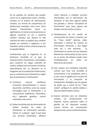 REALIDAD Y REFLEXIÓN   AÑO 8 NO   25   SAN SALVADOR, EL SALVADOR, CENTROAMÉRICA   REVISTA CUATRIMESTRAL   MAYO-AGOSTO 2009



de los pueblos, los cambios que pueden                                 móvil, televisor…) múltiples servicios
ocurrir en la organización social y familiar,                          relacionados con la información. No
cambios en el sistema de alimentación,                                 obstante, lo que para algunos países
vestidos, sus formas de comportarse, las                               son grandes y veloces “autopistas de
preferencias musicales, entre otros. Estos                             información” para otros apenas son
cambios      naturalmente      tienen     un                           simples caminos de tierra y barro.
significado en el entorno social próximo; en
algunas ocasiones se van a observar                               c) Omnipresencia de los medios de
cambios radicales que afectan la vida                                comunicación de mesas e internet: con
colectiva de todo un pueblo; esos cambios                            los “mass media” (prensa, radio,
pueden ser positivos o negativos, si son                             televisión) e internet las noticias de
valorados desde el ethos cultural propio de                          información, formación y ocio llegan
la salvadoreñidad.                                                   cada vez a más personas.              La
                                                                     información se mueve casi con absoluta
Considerando que la migración es un                                  libertad por todas partes; lo que ocurre
fenómeno inevitable en el país, es                                   en un punto del planeta puede verse
necesario poner mecanismos y estrategias,                            inmediatamente      en      todos    los
para conservar los rasgos culturales de                              televisores del mundo.
nuestra realidad socio territorial e histórica,
especialmente por su ubicación en el                              d) Esto supone una verdadera explosión
imaginario de la sociedad de la información,                         cultural que hace mas accesible el
que se caracteriza por presentar los rasgos                          conocimiento a los ciudadanos, pero a
que se puntualizan a continuación:                                   la vez, crece el agobio por el exceso de
                                                                     información y la sensación de
a) Continuos       avances      científicos:                         manipulación ideológica por los grupos
   incesantes descubrimientos y nuevos                               de poder que a través de los “mass
   desarrollos científicos como las nuevas                           media” configuran la opinión pública y
   tecnologías para la información y la                              afianzan determinados valores.
   comunicación (telefónica, informática,
   etc.) ingeniería genética, nuevos                              e) Nuevos patrones para las relaciones
   materiales, entre otros.                                          sociales. Las omnipresentes TIC
                                                                     imponen nuevos patrones sobre la
b) Redes de distribución de información de                           gestión de las relaciones sociales:
   ámbito mundial: las redes de                                      nuevas formas de comunicación
   distribución de información permiten                              interpersonal, nuevos entretenimientos.
   ofrecer en cualquier lugar el que haya
   una terminal (ordenador, teléfono



UNIVERSIDAD FRANCISCO GAVIDIA (UFG)                                                                                31
 