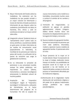REALIDAD Y REFLEXIÓN   AÑO 8 NO   25   SAN SALVADOR, EL SALVADOR, CENTROAMÉRICA   REVISTA CUATRIMESTRAL   MAYO-AGOSTO 2009




f) Mayor información del Estado sobre los                              nuevos instrumentos como modernos e
   ciudadanos. No solamente son los                                    inevitables, renunciando muchas veces
   ciudadanos los que pueden acceder a                                 a conducir el sentido de los cambios y
   un mayor volumen de información a                                   del progreso.
   través de internet; el Estado aumenta la
   información de que dispone sobre los                           j) Formación de megaciudades. La
   ciudadanos (centralización de datos en                            población se agrupa en grandes
   Hacienda, DUI, otros) y está en                                   aglomeraciones urbanas (megaciu-
   condiciones de ejercer un mayor control                           dades) donde muchas veces son
   sobre ellos.                                                      necesarios los desplazamientos para ir a
                                                                     los lugares de trabajo y recreación.
g) Integración cultural. Tendencia hacia un
   “pensamiento único” (sobre todo en                             k) Nuevos modelos de agrupación familiar.
   temas científicos y económicos) debido                            Aumenta el porcentaje de personas que
   en gran parte a la labor informativa de                           viven solas (solteros, divorciados,
   los medios de comunicación social                                 viudos) y aparecen nuevos modelos de
   (especialmente la televisión), la                                 agrupación familiar. El patriarcado entra
   movilidad de las personas por todos los                           en crisis.
   países del mundo y la unificación de las
                                                                  l) Mayor presencia de la mujer en el
   pautas de actuación que exige la
                                                                     mundo laboral. Mayor incorporación de
   globalización económica.
                                                                     la mujer al trabajo, dedicando menos
h) Se va reforzando la sensación de                                  tiempo a la familia. Las posibilidades de
   pertenecer a una comunidad mundial,                               actuación social de la mujer se van
   aunque los países poderosos van                                   igualando a las del hombre en la
   imponiendo    su   cultura   (idioma,                             mayoría de países, aunque en otros este
   instrumentos y procesos tecnológicos)                             proceso es fuertemente dificultado por
   amenazando la identidad cultural de                               las tradiciones religiosas,
   muchos pueblos.
                                                                  m) Disminución de la religiosidad. Fuerte
i) Aceptación         del       “imperativo                          disminución del sentimiento religioso y
   tecnológico”. Según el “imperativo                                del poder de las iglesias tradicionales,
   tecnológico”, la fabricación y utilización                        aunque      proliferan    las     sectas
   de    herramientas      es   el     factor                        pseudoreligiosas.
   determinante del progreso de la
   humanidad. Por ello se aceptan los


   32                                                                              UNIVERSIDAD FRANCISCO GAVIDIA (UFG)
 