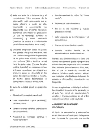 REALIDAD Y REFLEXIÓN   AÑO 8 NO   25   SAN SALVADOR, EL SALVADOR, CENTROAMÉRICA   REVISTA CUATRIMESTRAL   MAYO-AGOSTO 2009



n) Valor creciente de la información y el                          Omnipresencia de las redes, TIC. “mass
   conocimiento. Valor creciente de la                              media”.
   información y del conocimiento que se
   puede elaborar a partir de ella.                                Información sobreabundante.
   Información y conocimiento van
                                                                   Fin de la era industrial y nuevos
   adquiriendo una creciente relevancia
                                                                    procesos laborales.
   económica como factor de producción
   (el uso de tecnología aumenta la
                                                                   Valor creciente de la información y el
   creatividad)    y    como       mercancía
                                                                    conocimiento.
   (servicios de acceso a la información
   para la formación, el ocio, entre otros).                       Nuevos entornos de ciberespacio.

o) Creciente emigración desde los países                           Cambios sociales: familia, en                       la
   más pobres a los países más ricos. Hay                           estructura social. Multiculturalidad.
   una creciente emigración de población
   de los países mas pobres y afectados                           Frente a esta dimensión social se tiene una
   por conflictos (África, América Latina)                        cultura de la pantalla, que se superpone a la
   hacia los países ricos (Europa, Estados                        cultura de contacto personal y la cultura del
   Unidos, Australia), los cuales aun no han                      libro. Además, junto al entorno físico, real,
   articulado mecanismos para integrarla o                        con el que se interactúa, también se
   promover zonas de desarrollo en los                            dispone del ciberespacio, entorno virtual,
   países de origen que inhiban la marcha.                        que multiplica y facilita las posibilidades de
   En muchos países desarrollados se                              acceso a la información y comunicación con
   configura una sociedad multicultural.                          los demás.

En suma la sociedad actual se caracteriza                         En este imaginario de realidad y virtualidad,
por:                                                              la migración internacional ha generado en
                                                                  el país “un portal de oportunidades”,
 Globalización económica y cultural.                             desafíos y transformaciones en el orden
                                                                  económico, político, social y cultural.
 Libre movimiento: capital (e-money),
  personas, cosas.                                                4. MIGRANTES E IDENTIDADES
                                                                  CULTURALES.
 Continuo avance científico y renovación
  del conocimiento.                                               El éxodo de salvadoreños y salvadoreñas
                                                                  en los últimos 40 años después de la guerra
 Necesidad de formación continua y
                                                                  con Honduras ha generado una amplia
  “saber aprender”.


UNIVERSIDAD FRANCISCO GAVIDIA (UFG)                                                                                33
 