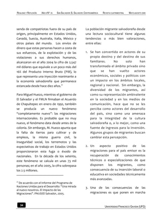 REALIDAD Y REFLEXIÓN   AÑO 8 NO   25   SAN SALVADOR, EL SALVADOR, CENTROAMÉRICA   REVISTA CUATRIMESTRAL   MAYO-AGOSTO 2009




senda de compatriotas fuera de su país de                         La población migrante salvadoreña desde
origen, principalmente en Estados Unidos,                         una lectura sociocultural tiene algunas
Canadá, Suecia, Australia, Italia, México y                       tendencias o más bien valoraciones,
otros países del mundo. Los envíos de                             entre ellas:
dinero que estas personas hacen a costa de
sus esfuerzos, de la explotación y de las                         1. Se han convertido en actores de su
violaciones a sus derechos humanos,                                  propio destino y del destino de sus
alcanzaron en el año 2004 la cifra de 2,547                          familiares.     No      solo     han
mil dólares que equivale a un poco más del                           transformado el ámbito privado sino
16% del Producto Interno Bruto (PIB), lo                             que     se   han    vuelto   actores
que representa una inyección reanimante a                            económicos, sociales y políticos con
la economía salvadoreña que permanece                                un impacto en los ámbitos locales,
estancada desde hace diez años.21                                    regional y nacional. Sin embargo, la
                                                                     diversidad de los migrantes, así
Para Miguel Huezo, mientras el gobierno de                           como su representación ambivalente
El Salvador y el FMLN firmaban el Acuerdo                            en la sociedad y en los medios de
de Chapultepec en enero de 1992, también                             comunicación, hace que no se les
se producía un nuevo fenómeno                                        perciba como actores del desarrollo
“completamente nuevo”: las migraciones                               del país, sino como una amenaza
internacionales. Es probable que no muy                              para la integridad de la cultura
nuevo, el fenómeno data desde antes de la                            salvadoreña o, a lo mejor, como una
colonia. Sin embargo, M. Huezo apunta que                            fuente de ingresos para la inversión.
la falta de tierras para cultivar y de                               Algunos grupos de migrantes buscan
empleos, la misma guerra civil, la                                   cambiar esta percepción.
inseguridad social, los terremotos y las
expectativas de trabajo en Estados Unidos                         2. Un    aspecto     positivo    de   las
proporcionaron esta fuga o éxodo de                                  migraciones para el país emisor es la
nacionales. En la década de los setenta,                             recuperación     de     conocimientos
este fenómeno se calcula en unas 73 mil                              técnicos o especializaciones de que
personas; en el año 2005, la cifra sobrepasa                         disponen    los    migrantes,    como
los 2.5 millones.                                                    consecuencia de su inserción laboral o
                                                                     educativa en sociedades técnicamente
                                                                     más avanzadas.
21
  De acuerdo con el Informe del Programa de
Naciones Unidas para el Desarrollo: “Una mirada                   3. Una de las consecuencias de las
al nuevo nosotros. El Impacto de las
Migraciones”. PNUD/El Salvador, 2005.                                migraciones es que ponen en marcha


     34                                                                            UNIVERSIDAD FRANCISCO GAVIDIA (UFG)
 