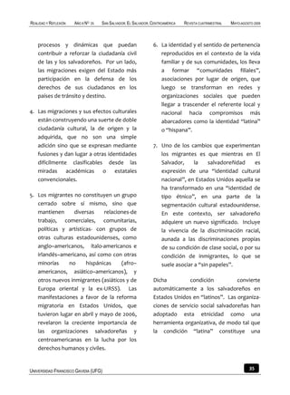 REALIDAD Y REFLEXIÓN   AÑO 8 NO   25   SAN SALVADOR, EL SALVADOR, CENTROAMÉRICA   REVISTA CUATRIMESTRAL   MAYO-AGOSTO 2009



    procesos y dinámicas que puedan                               6. La identidad y el sentido de pertenencia
    contribuir a reforzar la ciudadanía civil                        reproducidos en el contexto de la vida
    de las y los salvadoreños. Por un lado,                          familiar y de sus comunidades, los lleva
    las migraciones exigen del Estado más                            a formar “comunidades filiales”,
    participación en la defensa de los                               asociaciones por lugar de origen, que
    derechos de sus ciudadanos en los                                luego se transforman en redes y
    países de tránsito y destino.                                    organizaciones sociales que pueden
                                                                     llegar a trascender el referente local y
4. Las migraciones y sus efectos culturales                          nacional hacia compromisos más
   están construyendo una suerte de doble                            abarcadores como la identidad “latina”
   ciudadanía cultural, la de origen y la                            o “hispana”.
   adquirida, que no son una simple
   adición sino que se expresan mediante                          7. Uno de los cambios que experimentan
   fusiones y dan lugar a otras identidades                          los migrantes es que mientras en El
   difícilmente clasificables desde las                              Salvador,     la    salvadoreñidad     es
   miradas académicas o estatales                                    expresión de una “identidad cultural
   convencionales.                                                   nacional”, en Estados Unidos aquella se
                                                                     ha transformado en una “identidad de
5. Los migrantes no constituyen un grupo                             tipo étnico”, en una parte de la
   cerrado sobre sí mismo, sino que                                  segmentación cultural estadounidense.
   mantienen      diversas    relaciones-de                          En este contexto, ser salvadoreño
   trabajo, comerciales, comunitarias,                               adquiere un nuevo significado. Incluye
   políticas y artísticas- con grupos de                             la vivencia de la discriminación racial,
   otras culturas estadounidenses, como                              aunada a las discriminaciones propias
   anglo–americanos, ítalo-americanos e                              de su condición de clase social, o por su
   irlandés–americano, así como con otras                            condición de inmigrantes, lo que se
   minorías    no      hispánicas    (afro–                          suele asociar a “sin papeles”.
   americanos, asiático–americanos), y
   otros nuevos inmigrantes (asiáticos y de                       Dicha         condición           convierte
   Europa oriental y la ex-URSS). Las                             automáticamente a los salvadoreños en
   manifestaciones a favor de la reforma                          Estados Unidos en “latinos”. Las organiza-
   migratoria en Estados Unidos, que                              ciones de servicio social salvadoreñas han
   tuvieron lugar en abril y mayo de 2006,                        adoptado esta etnicidad como una
   revelaron la creciente importancia de                          herramienta organizativa, de modo tal que
   las organizaciones salvadoreñas y                              la condición “latina” constituye una
   centroamericanas en la lucha por los
   derechos humanos y civiles.


UNIVERSIDAD FRANCISCO GAVIDIA (UFG)                                                                                35
 