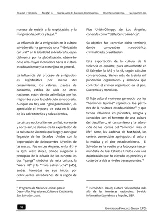REALIDAD Y REFLEXIÓN   AÑO 8 NO   25   SAN SALVADOR, EL SALVADOR, CENTROAMÉRICA   REVISTA CUATRIMESTRAL   MAYO-AGOSTO 2009




manera de resistir a la explotación, y la                         Pico Unión-Olimpyc de Los Ángeles,
marginación política y legal.22                                   conocida como “Little Centroamérica”.

La influencia de la emigración en la cultura                      Su objetivo fue controlar dicho territorio
salvadoreña ha generado una “hibridación                          donde        campeaban       narcotráfico,
cultural” en la identidad salvadoreña, espe-                      criminalidad y prostitución.
cialmente por la globalización, observán-
dose una mayor inclinación hacia la cultura                       Esta exportación de la cultura de la
estadounidense y la extranjera en general.                        violencia es enorme, pues actualmente en
                                                                  El Salvador la MS y la 18, según cálculos
La influencia del proceso de emigración                           conservadores, tienen más de treinta mil
es    significativa  por     medio    del                         pandilleros organizados y armados que
consumismo, los valores, pautas de                                controlan el crimen organizado en el país,
consumo, estilos de vida de otras                                 Guatemala y Honduras.
naciones están siendo asimiladas por los
migrantes y por la población salvadoreña.                         El flujo cultural norte-sur generado por los
Aunque no hay una “gringonización”, es                            “hermanos lejanos” reproduce los patro-
apreciable el impacto de ésta en la vida                          nes de la “cultura estadounidense” y que
de los salvadoreños y salvadoreñas.                               tienen influencia en parientes, amigos y
                                                                  conocidos con el fomento de una cultura
La cultura nacional tienen un flujo sur-norte                     del despilfarro, el consumismo y la adora-
y norte-sur, lo demuestra la exportación de                       ción de los iconos del “american way of
la cultura de violencia que llegó y aun sigue                     life” como las cadenas de fast-food, los
llegando de los Estados Unidos con la                             centros comerciales agringados, el culto a
deportación de delincuentes juveniles de                          la música y el cine estadounidense. El
las maras. Fue en Los Ángeles, en la 18th y                       Salvador se ha vuelto una fotocopia tercer-
la 13th west street, donde surgieron a                            mundista de los Estados Unidos con una
principios de la década de los ochenta los                        dolarización que ha elevado los precios y el
dos “gangs” símbolos de esta cultura, la                          costo de la vida a niveles desesperantes.23
“mara 18” y la “mara salvatrucha” (MS),
ambas formadas en sus inicios por
delincuentes salvadoreños de la región de


22                                                                23
  Programa de Naciones Unidas para el                                Hernández, David; Cultura Salvadoreña más
Desarrollo; Migraciones, Cultura y Ciudadanía;                    allá de las fronteras nacionales; Servicio
San Salvador, 2007.                                               Informativo Ecuménico y Popular, SIEP.



     36                                                                            UNIVERSIDAD FRANCISCO GAVIDIA (UFG)
 