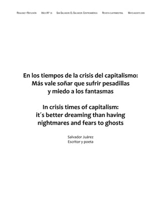 REALIDAD Y REFLEXIÓN   AÑO 8 NO   25   SAN SALVADOR, EL SALVADOR, CENTROAMÉRICA   REVISTA CUATRIMESTRAL   MAYO-AGOSTO 2009




                       ******




      En los tiempos de la crisis del capitalismo:
         Más vale soñar que sufrir pesadillas
                y miedo a los fantasmas

                      In crisis times of capitalism:
                   it´s better dreaming than having
                    nightmares and fears to ghosts

                                                 Salvador Juárez
                                                 Escritor y poeta




UNIVERSIDAD FRANCISCO GAVIDIA (UFG)                                                                                37
 