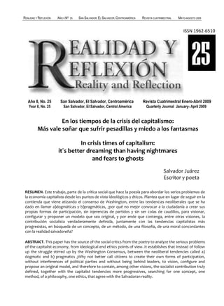 REALIDAD Y REFLEXIÓN   AÑO 8 NO   25   SAN SALVADOR, EL SALVADOR, CENTROAMÉRICA   REVISTA CUATRIMESTRAL   MAYO-AGOSTO 2009


                                                                                                             ISSN 1962-6510




                                                                                                                   25
   Año 8, No. 25         San Salvador, El Salvador, Centroamérica                 Revista Cuatrimestral Enero-Abril 2009
   Year 8, No. 25          San Salvador, El Salvador, Central America               Quarterly Journal January- April 2009


                   En los tiempos de la crisis del capitalismo:
          Más vale soñar que sufrir pesadillas y miedo a los fantasmas

                                 In crisis times of capitalism:
                       it´s better dreaming than having nightmares
                                      and fears to ghosts
                                                                                                 Salvador Juárez
                                                                                                 Escritor y poeta

 RESUMEN. Este trabajo, parte de la crítica social que hace la poesía para abordar los serios problemas de
 la economía capitalista desde los puntos de vista ideológicos y éticos. Plantea que en lugar de seguir en la
 contienda que viene atizando el consenso de Washington, entre las tendencias neoliberales que se ha
 dado en llamar a)dogmáticas y b)pragmáticas, ¿por qué no mejor convocar a la ciudadanía a crear sus
 propias formas de participación, sin injerencias de partidos y sin ser colas de caudillos, para visionar,
 configurar y proponer un modelo que sea original, y por ende que contenga, entre otras visiones, la
 contribución socialista verdaderamente definida, juntamente con las tendencias capitalistas más
 progresistas, en búsqueda de un concepto, de un método, de una filosofía, de una moral concordantes
 con la realidad salvadoreña?

 ABSTRACT. This paper has the source of the social critics from the poetry to analyze the serious problems
 of the capitalist economy, from ideological end ethics points of view. It establishes that instead of follow
 up the struggle stirred up by the Washington Consensus, between the neoliberal tendencies called a)
 dogmatic and b) pragmatics ¿Why not better call citizens to create their own forms of participation,
 without interferences of political parties and without being behind leaders, to vision, configure and
 propose an original model, and therefore to contain, among other visions, the socialist contribution truly
 defined, together with the capitalist tendencies more progressives, searching for one concept, one
 method, of a philosophy, one ethics, that agree with the Salvadoran reality.

   38                                                                              UNIVERSIDAD FRANCISCO GAVIDIA (UFG)
 